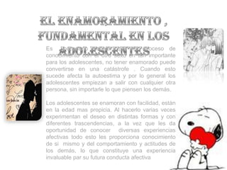 Es     necesario señalar que es proceso de
conocimiento con el otro sexo en tan importante
para los adolescentes, no tener enamorado puede
convertirse en una catástrofe . Cuando esto
sucede afecta la autoestima y por lo general los
adolescentes empiezan a salir con cualquier otra
persona, sin importarle lo que piensen los demás.

Los adolescentes se enamoran con facilidad, están
en la edad mas propicia. Al hacerlo varias veces
experimentan el deseo en distintas formas y con
diferentes trascendencias, a la vez que les da
oportunidad de conocer diversas experiencias
afectivas todo esto les proporciona conocimiento
de si mismo y del comportamiento y actitudes de
los demás, lo que constituye una experiencia
invaluable par su futura conducta afectiva
 