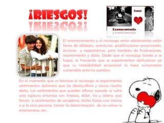 El enamoramiento y el noviazgo entre adolescentes están
                         llenos de altibajos, aventuras, gratificaciones emocionales,
                         ilusiones y expectativas, pero también de frustraciones,
                         resentimiento y dolor. Dado que el noviazgo tiende a se
                         fugaz, es frecuente que se experimenten desilusiones ya
                         que su inestabilidad emocional lo hace sumamente
                         vulnerable ante los cambios.

En el momento que se termina el noviazgo se experimenta
sentimientos dolorosos que los desequilibra y causa mucho
daño. Los sentimientos que pueden aflorar cuando se sufre
una ruptura amorosa son: tristeza, dolor, ira y cólera; que
llevan a sentimientos de venganza, daños hacia uno mismo
o a la otra persona, tomar la determinación de no volver a
enamorarse, etc.
 