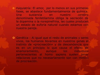  Psiquiatría: El amor, por lo menos en sus primeras
fases, se abastece fundamentalmente de química.
Una sustancia en nuestro cerebro
denominada feniletilamina obliga la secreción de
la dopamina o la norepinefrina, las cuales producen
un estado de euforia natural cuando estamos con
nuestra pareja.
 Genética : Al igual que el resto de animales y seres
vivos, los humanos llevamos en nuestros genes el
instinto de «procreación» y de descendencia que
es en un principio lo que causa el efecto de
enamoramiento, aunque los individuos
pertenecientes al homo sapiens suelen tener
relaciones que no necesariamente son con motivo
de procreación.
 