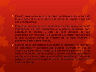  Espejo: Nos enamoramos de quien anhelamos ser o bien de
lo que tiene el otro, es decir, nos sirven de espejo y por eso
nos enamoramos.
 Perpetuar la especie: este sentimiento evolucionó y se quedó
impregnado ya que buscamos a la pareja adecuada para
perpetuar la especie y esto se hace después de una
evaluación por «instinto» y buscamos a la mejor persona con
la cual nuestros genes se mezclen de la mejor manera y
podamos dejar descendencia.
 Sentido de la protección: Esta teoría la defienden la mayoría
de científicos y evolucionistas quienes aciertan en que el
amor se da por reciprocidad para que haya supervivencia, es
decir el hombre que es agresivo, fuerte y puede defenderse
solo busca a una mujer que es débil, sensible y corre más
peligros, mientras la mujer busca a un hombre que es fuerte
y que la proteja
 