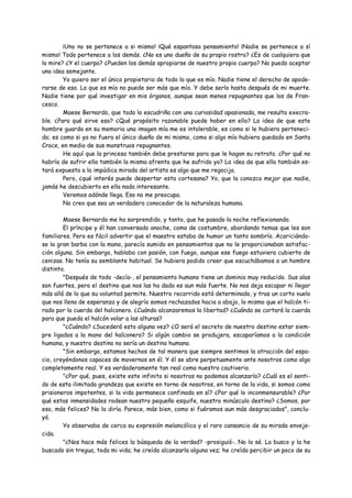 ¡Uno no se pertenece a si mismo! ¡Qué espantoso pensamiento! ¡Nadie se pertenece a sí
mismo! Todo pertenece a los demás. ¿No es uno dueño de su propio rostro? ¿Es de cualquiera que
lo mire? ¿Y el cuerpo? ¿Pueden los demás apropiarse de nuestro propio cuerpo? No puedo aceptar
una idea semejante.
        Yo quiero ser el único propietario de todo lo que es mío. Nadie tiene el derecho de apode-
rarse de eso. Lo que es mío no puede ser más que mío. Y debe serlo hasta después de mi muerte.
Nadie tiene por qué investigar en mis órganos, aunque sean menos repugnantes que los de Fran-
cesco.
        Maese Bernardo, que todo lo escudriña con una curiosidad apasionada, me resulta execra-
ble. ¿Para qué sirve eso? ¿Qué propósito razonable puede haber en ello? La idea de que este
hombre guarda en su memoria una imagen mía me es intolerable, es como si le hubiera perteneci-
do; es como si ya no fuera el único dueño de mi mismo, como si algo mío hubiera quedado en Santa
Croce, en medio de sus monstruos repugnantes.
        He aquí que la princesa también debe prestarse para que le hagan su retrato. ¿Por qué no
habría de sufrir ella también la misma afrenta que he sufrido yo? La idea de que ella también es-
tará expuesta a la impúdica mirada del artista es algo que me regocija.
        Pero, ¿qué interés puede despertar esta cortesana? Yo, que la conozco mejor que nadie,
jamás he descubierto en ella nada interesante.
        Veremos adónde llega. Eso no me preocupa.
        No creo que sea un verdadero conocedor de la naturaleza humana.

        Maese Bernardo me ha sorprendido, y tanto, que he pasado la noche reflexionando.
        El príncipe y él han conversado anoche, como de costumbre, abordando temas que les son
familiares. Pero es fácil advertir que el maestro estaba de humor un tanto sombrío. Acariciándo-
se la gran barba con la mano, parecía sumido en pensamientos que no le proporcionaban satisfac-
ción alguna. Sin embargo, hablaba con pasión, con fuego, aunque ese fuego estuviera cubierto de
cenizas. No tenía su semblante habitual. Se hubiera podido creer que escuchábamos a un hombre
distinto.
        "Después de todo -decía-, el pensamiento humano tiene un dominio muy reducido. Sus alas
son fuertes, pero el destino que nos las ha dado es aun más fuerte. No nos deja escapar ni llegar
más allá de lo que su voluntad permite. Nuestro recorrido está determinado, y tras un corto vuelo
que nos llena de esperanza y de alegría somos rechazados hacia a abajo, lo mismo que el halcón ti-
rado por la cuerda del halconero. ¿Cuándo alcanzaremos la libertad? ¿Cuándo se cortará la cuerda
para que pueda el halcón volar a las alturas?
        "¿Cuándo? ¿Sucederá esto alguna vez? ¿O será el secreto de nuestro destino estar siem-
pre ligados a la mano del halconero? Si algún cambio se produjera, escaparíamos a la condición
humana, y nuestro destino no sería un destino humano.
        "Sin embargo, estamos hechos de tal manera que siempre sentimos la atracción del espa-
cio, creyéndonos capaces de movernos en él. Y él se abre perpetuamente ante nosotros como algo
completamente real. Y es verdaderamente tan real como nuestro cautiverio.
        "¿Por qué, pues, existe este infinito si nosotros no podemos alcanzarlo? ¿Cuál es el senti-
do de esta ilimitada grandeza que existe en torno de nosotros, en torno de la vida, si somos como
prisioneros impotentes, si la vida permanece confinada en sí? ¿Por qué lo inconmensurable? ¿Por
qué estas inmensidades rodean nuestro pequeño esquife, nuestro minúsculo destino? ¿Somos, por
eso, más felices? No lo diría. Parece, más bien, como si fuéramos aun más desgraciados", conclu-
yó.
        Yo observaba de cerca su expresión melancólica y el raro cansancio de su mirada enveje-
cida.
        "¿Nos hace más felices la búsqueda de la verdad? -prosiguió-. No lo sé. La busco y la he
buscado sin tregua, toda mi vida; he creído alcanzarla alguna vez; he creído percibir un poco de su
 