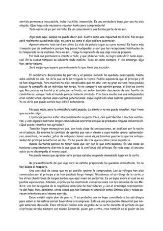 sentido permanece inaccesible, indestructible, inamovible. Es una verdadera base, por eso ha sido
elegida. ¡Que haya sido necesario razonar tanto para comprenderlo!
        Todo eso lo sé yo por instinto. Es un conocimiento que forma parte de mi ser.

        Algo pasa aquí, aunque no puedo decir qué. Siento como una inquietud en el aire. No es que
esté realmente sucediendo algo, no, pero es como si algo pudiera acontecer.
        Aparentemente todo está en calma. La vida de palacio sigue su curso normal. Es hasta más
tranquila que de costumbre porque hay pocos huéspedes, y por que las recepciones habituales de
la temporada no se realizan. Pero no sé..., tengo la impresión de que algo raro se prepara.
        Por más que permanezco atento a todo, y que observo todo, no logro descubrir nada espe-
cial. En la ciudad tampoco se advierte nada insólito. Todo es como siempre. Y, sin embargo, algo
hay; estoy seguro.
        Será mejor que espere pacientemente lo que tiene que suceder.

        El condotiero Boccarossa ha partido y el palacio Geraldi ha quedado desocupado. Nadie
sabe adónde ha ido. Se diría que se lo ha tragado la tierra. Podría suponerse que el príncipe y él
se han disgustado. Para muchos ha sido inexplicable que mi amo, con su gran cultura, haya podido
buscar la compañía de un individuo tan torpe. Yo no comparto esa opinión porque, si bien es cierto
que Boccarossa es brutal y el príncipe refinado, mi señor también desciende de una familia de
condotieros, aunque todo el mundo parece haberlo olvidado. Y no hace mucho que sus antepasados
eran condotieros; apenas unas cuantas generaciones. ¿Qué significan unas cuantas generaciones?
Yo no diría que pueda serles muy difícil entenderse.

        No pasa nada, pero la atmósfera está pesada. Lo siento y no me puedo engañar. Aquí tiene
que suceder algo.
        El príncipe parece estar afiebradamente ocupado. Pero, ¿en qué? Recibe a muchos visitan-
tes, y con algunos mantiene largos conciliábulos secretos sin que se produzca ninguna indiscreción.
¿Qué puede tenerlos tan agitados?
        También llegan mensajeros que, con toda clase de precauciones, se deslizan por la noche
en el palacio. Es enorme la cantidad de gentes que van y vienen y cuya misión ignoro: gobernado-
res, ministros, coroneles, jefes de antiguos clanes -esas viejas familias guerreras que los antepa-
sados del príncipe sometieron un día-. Ya no puede decirse que la calma reine en palacio.
        Maese Bernardo parece no tener nada que ver con lo que está pasando. Es una clase de
hombres completamente distinta la que goza de la confianza del príncipe. En todo caso, el anciano
sabio ya no desempeña el mismo papel.
        No puedo menos que aprobar esto porque estaba ocupando demasiado lugar en la corte.

         Mi presentimiento de que algo raro se estaba preparando ha quedado demostrado. Ya no
hay dudas al respecto.
         Una cantidad de cosas que no es posible ignorar lo comprueban. Los astrólogos han sido
convocados por el príncipe y se han quedado largo tiempo: Nicodemus, el astrólogo de la corte, y
los otros charlatanes de largas barbas que aquí viven de parásitos. Es un signo sobre el cual no es
posible equivocarse. Además, el príncipe ha mantenido conversaciones con los enviados de los Mé-
dicis, con los delegados de la república veneciana de mercaderes, y con el arzobispo representan-
te del Papa. Hay, asimismo, otras cosas que han llamado mi atención estos últimos días y todas pa-
recen orientarse en el mismo sentido.
         Debe existir algún plan de guerra. Y es probable que se haya consultado a los astrólogos
para saber si los astros serían favorables a la empresa. Ésta es una precaución elemental que nin-
gún soberano descuida. Esos infelices habían sido alejados de la corte durante el período en que
el príncipe estaba siempre con maese Bernardo, quien, por cierto, cree también en el poder de las
 