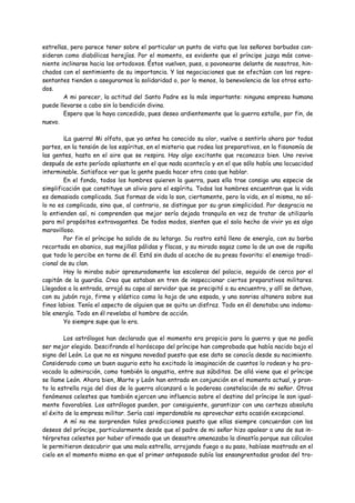 estrellas, pero parece tener sobre el particular un punto de vista que los señores barbudos con-
sideran como diabólicas herejías. Por el momento, es evidente que el príncipe juzga más conve-
niente inclinarse hacia los ortodoxos. Éstos vuelven, pues, a pavonearse delante de nosotros, hin-
chados con el sentimiento de su importancia. Y las negociaciones que se efectúan con los repre-
sentantes tienden a asegurarnos la solidaridad o, por lo menos, la benevolencia de los otros esta-
dos.
        A mi parecer, la actitud del Santo Padre es la más importante: ninguna empresa humana
puede llevarse a cabo sin la bendición divina.
        Espero que la haya concedido, pues deseo ardientemente que la guerra estalle, por fin, de
nuevo.

        ¡La guerra! Mi olfato, que ya antes ha conocido su olor, vuelve a sentirlo ahora por todas
partes, en la tensión de los espíritus, en el misterio que rodea los preparativos, en la fisonomía de
las gentes, hasta en el aire que se respira. Hay algo excitante que reconozco bien. Uno revive
después de este período aplastante en el que nada acontecía y en el que sólo había una locuacidad
interminable. Satisface ver que la gente pueda hacer otra cosa que hablar.
        En el fondo, todos los hombres quieren la guerra, pues ella trae consigo una especie de
simplificación que constituye un alivio para el espíritu. Todos los hombres encuentran que la vida
es demasiado complicada. Sus formas de vida lo son, ciertamente, pero la vida, en sí misma, no só-
lo no es complicada, sino que, al contrario, se distingue por su gran simplicidad. Por desgracia no
lo entienden así, ni comprenden que mejor sería dejada tranquila en vez de tratar de utilizarla
para mil propósitos extravagantes. De todos modos, sienten que el solo hecho de vivir ya es algo
maravilloso.
        Por fin el príncipe ha salido de su letargo. Su rostro está lleno de energía, con su barba
recortada en abanico, sus mejillas pálidas y flacas, y su mirada sagaz como la de un ave de rapiña
que todo lo percibe en torno de él. Está sin duda al acecho de su presa favorita: el enemigo tradi-
cional de su clan.
        Hoy lo miraba subir apresuradamente las escaleras del palacio, seguido de cerca por el
capitán de la guardia. Creo que estaban en tren de inspeccionar ciertos preparativos militares.
Llegados a la entrada, arrojó su capa al servidor que se precipitó a su encuentro, y allí se detuvo,
con su jubón rojo, firme y elástico como la hoja de una espada, y una sonrisa altanera sobre sus
finos labios. Tenía el aspecto de alguien que se quita un disfraz. Todo en él denotaba una indoma-
ble energía. Todo en él revelaba al hombre de acción.
        Yo siempre supe que lo era.

        Los astrólogos han declarado que el momento era propicio para la guerra y que no podía
ser mejor elegido. Descifrando el horóscopo del príncipe han comprobado que había nacido bajo el
signo del León. Lo que no es ninguna novedad puesto que ese dato se conocía desde su nacimiento.
Considerado como un buen augurio esto ha excitado la imaginación de cuantos lo rodean y ha pro-
vocado la admiración, como también la angustia, entre sus súbditos. De allá viene que el príncipe
se llame León. Ahora bien, Marte y León han entrado en conjunción en el momento actual, y pron-
to la estrella roja del dios de la guerra alcanzará a la poderosa constelación de mi señor. Otros
fenómenos celestes que también ejercen una influencia sobre el destino del príncipe le son igual-
mente favorables. Los astrólogos pueden, por consiguiente, garantizar con una certeza absoluta
el éxito de la empresa militar. Sería casi imperdonable no aprovechar esta ocasión excepcional.
        A mí no me sorprenden tales predicciones puesto que ellas siempre concuerdan con los
deseos del príncipe, particularmente desde que el padre de mi señor hizo apalear a uno de sus in-
térpretes celestes por haber afirmado que un desastre amenazaba la dinastía porque sus cálculos
le permitieron descubrir que una mala estrella, arrojando fuego a su paso, habíase mostrado en el
cielo en el momento mismo en que el primer antepasado subía las ensangrentadas gradas del tro-
 
