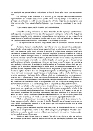 no, predicción que parece haberse realizado en la dinastía de mi señor tanto como en cualquier
otra.
        Los astrólogos no me asombran, ya lo he dicho, y por esta vez estoy contento con ellos.
Aparentemente son versados en su ciencia y al fin sirven para algo. Porque es importante que el
príncipe, los soldados y el pueblo entero crean que las estrellas simpatizan con su empresa y se
interesan por ella. Ahora las estrellas han hablado y todo el mundo se regocija por lo que han di-
cho.
        Yo no converso jamás con las estrellas, pero los hombres sí.

        Estoy otra vez muy sorprendido con maese Bernardo. Anoche el príncipe y él han reanu-
dado aquellas conversaciones íntimas de antes que suelen prolongarse hasta mucho después de
medianoche, lo que ha venido a demostrarme que el sabio, contrariamente a lo que yo suponía, no
ha perdido su influencia, así como sus profundas meditaciones no lo han apartado del presente ni
del complicado mundo de la realidad. Nada de eso. Yo estaba muy equivocado.
        Es una equivocación que me irrita porque nadie conoce ni penetra los hombres mejor que
yo.
        Cuando me llamaron para atenderlos y servirles el vino, como de costumbre, ambos esta-
ban inclinados sobre unos dibujos rarísimos cuyo significado al principio no pude descubrir. Des-
pués tuve ocasión de verlos mejor, así como de escuchar la explicación de los mismos en el curso
de la velada. Representaban unas terribles máquinas de guerra destinadas a sembrar el terror y
la muerte en las filas enemigas; carros de combate armados de cuchillas que llenarían la tierra de
miembros humanos, y otros inventos diabólicos, también colocados sobre ruedas, que penetrarían
en los cuadros enemigos, arrastrados por caballos lanzados a la carrera, y que ni el mayor coraje
podría detener; vehículos blindados que utilizarían los tiradores, perfectamente protegidos, y
que, según las explicaciones de su inventor, podrían quebrar el frente más sólido y abrir una bre-
cha para que la infantería cumpliera luego su misión. Había allí unos aparatos mortíferos tan es-
pantosos que no comprendo cómo fué posible siquiera imaginarlos, y cuyo sistema de funciona-
miento no captaba muy bien dado que nunca pude consagrarme al arte de la guerra. También figu-
raban morteros, bombardas y culebrinas que arrojaban fuego, piedras y bolas de hierro para
arrancar las cabezas y los brazos de los soldados, y todo eso estaba descripto tan minuciosamen-
te y con tanto realismo que su simple representación despertaba un extraño interés. El sabio ex-
plicó detalladamente la obra destructora que podían efectuar esas máquinas, y lo hizo con la mis-
ma calma con que acostumbra hablar de cualquier otra cosa. Se veía que le hubiera gustado ob-
servar cómo funcionarían en la realidad, lo que bien se comprende puesto que es el inventor.
        Todo eso lo había hecho maese Bernardo al mismo tiempo que se ocupaba de muchas otras
cosas, como, por ejemplo, de investigar los secretos de la creación arrancando los pétalos de las
flores; contemplando las piedras maravillosas; hurgando en el cuerpo de Francesco al que una no-
che, durante la conversación, calificó de obra maestra y misterio insondable de la naturaleza; pin-
tando la Cena de Santa Croce con el Cristo supraterreno rodeado por sus discípulos, presidiendo
la cena de amor en común, y con Judas, el que debía traicionarlo, agazapado en un rincón.
        Y todo lo había cautivado y absorbido por igual. ¿Por qué no habría de entusiasmarse tan-
to por sus excepcionales máquinas como por lo demás? Es posible que el cuerpo humano sea una
construcción muy ingeniosa, aunque a mí no me parezca, pero una máquina también lo es, y, sobre
todo, es una creación personal.
        Más que, por las siniestras máquinas mortíferas, que a mi parecer serían las más eficaces
puesto que su sola presencia pondría en fuga a todo un ejército, el príncipe se interesaba espe-
cialmente por aquellas que, sin poner en evidencia una imaginación tan poderosa y macabra, ejer-
cerían, según él, una acción decisiva.
        "Las otras -expresó- pertenecen al porvenir." Lo práctico era limitarse a las que pudieran
ser utilizadas desde ahora: aparatos para escalar fortalezas, nuevos procedimientos para hacer
 