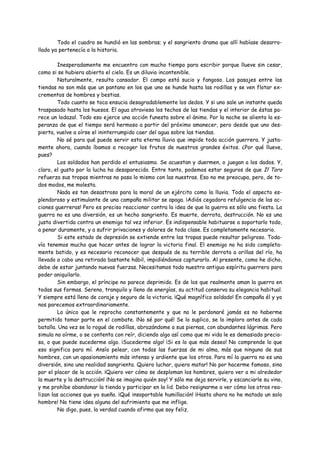 Todo el cuadro se hundió en las sombras; y el sangriento drama que allí habíase desarro-
llado ya pertenecía a la historia.

         Inesperadamente me encuentro con mucho tiempo para escribir porque llueve sin cesar,
como si se hubiera abierto el cielo. Es un diluvio incontenible.
         Naturalmente, resulta cansador. El campo está sucio y fangoso. Los pasajes entre las
tiendas no son más que un pantano en los que uno se hunde hasta las rodillas y se ven flotar ex-
crementos de hombres y bestias.
         Todo cuanto se toca ensucia desagradablemente los dedos. Y si uno sale un instante queda
traspasado hasta los huesos. El agua atraviesa los techos de las tiendas y el interior de éstas pa-
rece un lodazal. Todo eso ejerce una acción funesta sobre el ánimo. Por la noche se alienta la es-
peranza de que el tiempo será hermoso a partir del próximo amanecer, pero desde que uno des-
pierta, vuelve a oírse el ininterrumpido caer del agua sobre las tiendas.
         No sé para qué puede servir esta eterna lluvia que impide toda acción guerrera. Y justa-
mente ahora, cuando íbamos a recoger los frutos de nuestros grandes éxitos. ¿Por qué llueve,
pues?
         Los soldados han perdido el entusiasmo. Se acuestan y duermen, o juegan a los dados. Y,
claro, el gusto por la lucha ha desaparecido. Entre tanto, podemos estar seguros de que Il Toro
refuerza sus tropas mientras no pasa lo mismo con las nuestras. Eso no me preocupa, pero, de to-
dos modos, me molesta.
         Nada es tan desastroso para la moral de un ejército como la lluvia. Todo el aspecto es-
plendoroso y estimulante de una campaña militar se apaga. ¡Adiós cegadora refulgencia de las ac-
ciones guerreras! Pero es preciso reaccionar contra la idea de que la guerra es sólo una fiesta. La
guerra no es una diversión, es un hecho sangriento. Es muerte, derrota, destrucción. No es una
justa divertida contra un enemigo tal vez inferior. Es indispensable habituarse a soportarlo todo,
a penar duramente, y a sufrir privaciones y dolores de toda clase. Es completamente necesario.
         Si este estado de depresión se extiende entre las tropas puede resultar peligroso. Toda-
vía tenemos mucho que hacer antes de lograr la victoria final. El enemigo no ha sido completa-
mente batido, y es necesario reconocer que después de su terrible derrota a orillas del río, ha
llevado a cabo una retirada bastante hábil, impidiéndonos capturarlo. Al presente, como he dicho,
debe de estar juntando nuevas fuerzas. Necesitamos todo nuestro antiguo espíritu guerrero para
poder aniquilarlo.
         Sin embargo, el príncipe no parece deprimido. Es de los que realmente aman la guerra en
todas sus formas. Sereno, tranquilo y lleno de energías, su actitud conserva su elegancia habitual.
Y siempre está lleno de coraje y seguro de la victoria. ¡Qué magnífico soldado! En campaña él y yo
nos parecemos extraordinariamente.
         Lo único que le reprocho constantemente y que no le perdonaré jamás es no haberme
permitido tomar parte en el combate. ¡No sé por qué! Se lo suplico, se lo imploro antes de cada
batalla. Una vez se lo rogué de rodillas, abrazándome a sus piernas, con abundantes lágrimas. Pero
simula no oírme, o se contenta con reír, diciendo algo así como que mi vida le es demasiado precio-
sa, o que puede sucederme algo. ¡Sucederme algo! ¡Si es lo que más deseo! No comprende lo que
eso significa para mí. Ansío pelear, con todas las fuerzas de mi alma, más que ninguno de sus
hombres, con un apasionamiento más intenso y ardiente que los otros. Para mí la guerra no es una
diversión, sino una realidad sangrienta. Quiero luchar, quiero matar! No por hacerme famoso, sino
por el placer de la acción. ¡Quiero ver cómo se desploman los hombres, quiero ver a mi alrededor
la muerte y la destrucción! ¡No se imagina quién soy! Y sólo me deja servirle, y escanciarle su vino,
y me prohíbe abandonar la tienda y participar en la lid. Debo resignarme a ver cómo los otros rea-
lizan las acciones que yo sueño. ¡Qué insoportable humillación! ¡Hasta ahora no he matado un solo
hombre! No tiene idea alguna del sufrimiento que me inflige.
         No digo, pues, la verdad cuando afirmo que soy feliz.
 