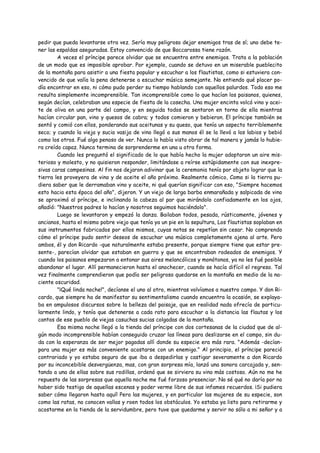 pedir que pueda levantarse otra vez. Sería muy peligroso dejar enemigos tras de sí; uno debe te-
ner las espaldas aseguradas. Estoy convencido de que Boccarossa tiene razón.
        A veces el príncipe parece olvidar que se encuentra entre enemigos. Trata a la población
de un modo que es imposible aprobar. Por ejemplo, cuando se detuvo en un miserable pueblecito
de la montaña para asistir a una fiesta popular y escuchar a los flautistas, como si estuviera con-
vencido de que valía la pena detenerse a escuchar música semejante. No entiendo qué placer po-
día encontrar en eso, ni cómo pudo perder su tiempo hablando con aquellos palurdos. Todo eso me
resulta simplemente incomprensible. Tan incomprensible como lo que hacían los paisanos, quienes,
según decían, celebraban una especie de fiesta de la cosecha. Una mujer encinta volcó vino y acei-
te de oliva en una parte del campo, y en seguida todos se sentaron en torno de ella mientras
hacían circular pan, vino y quesos de cabra; y todos comieron y bebieron. El príncipe también se
sentó y comió con ellos, ponderando sus aceitunas y su queso, que tenía un aspecto terriblemente
seco; y cuando la vieja y sucia vasija de vino llegó a sus manos él se la llevó a los labios y bebió
como los otros. Fué algo penoso de ver. Nunca lo había visto obrar de tal manera y jamás lo hubie-
ra creído capaz. Nunca termina de sorprenderme en una u otra forma.
        Cuando les preguntó el significado de lo que había hecho la mujer adoptaron un aire mis-
terioso y molesto, y no quisieron responder, limitándose a reírse estúpidamente con sus inexpre-
sivas caras campesinas. Al fin nos dejaron adivinar que la ceremonia tenía por objeto lograr que la
tierra les proveyera de vino y de aceite el año próximo. Realmente cómico, Como si la tierra pu-
diera saber que le derramaban vino y aceite, ni qué querían significar con eso, "Siempre hacemos
esto hacia esta época del año", dijeron. Y un viejo de larga barba enmarañada y salpicada de vino
se aproximó al príncipe, e inclinando la cabeza al par que mirándolo confiadamente en los ojos,
añadió: "Nuestros padres lo hacían y nosotros seguimos haciéndolo".
        Luego se levantaron y empezó la danza. Bailaban todos, pesada, rústicamente, jóvenes y
ancianos, hasta el mismo pobre viejo que tenía ya un pie en la sepultura, Los flautistas soplaban en
sus instrumentos fabricados por ellos mismos, cuyas notas se repetían sin cesar. No comprendo
cómo el príncipe pudo sentir deseos de escuchar una música completamente ajena al arte. Pero
ambos, él y don Ricardo -que naturalmente estaba presente, porque siempre tiene que estar pre-
sente-, parecían olvidar que estaban en guerra y que se encontraban rodeados de enemigos. Y
cuando los paisanos empezaron a entonar sus aires melancólicos y monótonos, ya no les fué posible
abandonar el lugar. Allí permanecieron hasta el anochecer, cuando se hacía difícil el regreso. Tal
vez finalmente comprendieron que podía ser peligroso quedarse en la montaña en medio de la na-
ciente oscuridad.
        "¡Qué linda noche!", decíanse el uno al otro, mientras volvíamos a nuestro campo. Y don Ri-
cardo, que siempre ha de manifestar su sentimentalismo cuando encuentra la ocasión, se explaya-
ba en ampulosos discursos sobre la belleza del paisaje, que en realidad nada ofrecía de particu-
larmente lindo, y tenía que detenerse a cada rato para escuchar a la distancia las flautas y los
cantos de ese pueblo de viejas casuchas sucias colgadas de la montaña.
        Esa misma noche llegó a la tienda del príncipe con dos cortesanas de la ciudad que de al-
gún modo incomprensible habían conseguido cruzar las líneas para deslizarse en el campo, sin du-
da con la esperanza de ser mejor pagadas allí donde su especie era más rara. "Además -decían-
para una mujer es más conveniente acostarse con un enemigo." Al principio, el príncipe pareció
contrariado y yo estaba seguro de que iba a despedirlas y castigar severamente a don Ricardo
por su inconcebible desvergüenza, mas, con gran sorpresa mía, lanzó una sonora carcajada y, sen-
tando a una de ellas sobre sus rodillas, ordenó que se sirviera su vino más costoso. Aún no me he
repuesto de las sorpresas que aquella noche me fué forzoso presenciar. No sé qué no daría por no
haber sido testigo de aquellas escenas y poder verme libre de sus infames recuerdos. ¡Si pudiera
saber cómo llegaron hasta aquí! Pero las mujeres, y en particular las mujeres de su especie, son
como las ratas, no conocen vallas y roen todos los obstáculos. Yo estaba ya listo para retirarme y
acostarme en la tienda de la servidumbre, pero tuve que quedarme y servir no sólo a mi señor y a
 