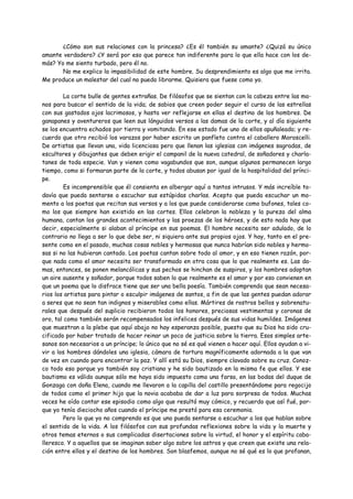 ¿Cómo son sus relaciones con la princesa? ¿Es él también su amante? ¿Quizá su único
amante verdadero? ¿Y será por eso que parece tan indiferente para lo que ella hace con los de-
más? Yo me siento turbado, pero él no.
       No me explico la impasibilidad de este hombre. Su desprendimiento es algo que me irrita.
Me produce un malestar del cual no puedo librarme. Quisiera que fuese como yo.

         La corte bulle de gentes extrañas. De filósofos que se sientan con la cabeza entre las ma-
nos para buscar el sentido de la vida; de sabios que creen poder seguir el curso de las estrellas
con sus gastados ojos lacrimosos, y hasta ver reflejarse en ellas el destino de los hombres. De
ganapanes y aventureros que leen sus lánguidos versos a las damas de la corte, y al día siguiente
se los encuentra echados por tierra y vomitando. En ese estado fue uno de ellos apuñaleado; y re-
cuerdo que otro recibió los varazos por haber escrito un panfleto contra el caballero Moroscelli.
De artistas que llevan una, vida licenciosa pero que llenan las iglesias con imágenes sagradas, de
escultores y dibujantes que deben erigir el campanil de la nueva catedral, de soñadores y charla-
tanes de toda especie. Van y vienen como vagabundos que son, aunque algunos permanecen largo
tiempo, como si formaran parte de la corte, y todos abusan por igual de la hospitalidad del prínci-
pe.
         Es incomprensible que él consienta en albergar aquí a tantos intrusos. Y más increíble to-
davía que pueda sentarse a escuchar sus estúpidas charlas. Acepto que pueda escuchar un mo-
mento a los poetas que recitan sus versos y a los que puede considerarse como bufones, tales co-
mo los que siempre han existido en las cortes. Ellos celebran la nobleza y la pureza del alma
humana, cantan los grandes acontecimientos y las proezas de los héroes, y de esto nada hay que
decir, especialmente si alaban al príncipe en sus poemas. El hombre necesita ser adulado, de lo
contrario no llega a ser lo que debe ser, ni siquiera ante sus propios ojos. Y hay, tanto en el pre-
sente como en el pasado, muchas cosas nobles y hermosas que nunca habrían sido nobles y hermo-
sas si no las hubieran cantado. Los poetas cantan sobre todo al amor, y en eso tienen razón, por-
que nada como el amor necesita ser transformado en otra cosa que lo que realmente es. Las da-
mas, entonces, se ponen melancólicas y sus pechos se hinchan de suspiros, y los hombres adoptan
un aire ausente y soñador, porque todos saben lo que realmente es el amor y por eso convienen en
que un poema que lo disfrace tiene que ser una bella poesía. También comprendo que sean necesa-
rios los artistas para pintar o esculpir imágenes de santos, a fin de que las gentes puedan adorar
a seres que no sean tan indignos y miserables como ellas. Mártires de rostros bellos y sobrenatu-
rales que después del suplicio recibieron todos los honores, preciosas vestimentas y coronas de
oro, tal como también serán recompensados los infelices después de sus vidas humildes. Imágenes
que muestran a la plebe que aquí abajo no hay esperanza posible, puesto que su Dios ha sido cru-
cificado por haber tratado de hacer reinar un poco de justicia sobre la tierra. Esos simples arte-
sanos son necesarios a un príncipe; lo único que no sé es qué vienen a hacer aquí. Ellos ayudan a vi-
vir a los hombres dándoles una iglesia, cámara de tortura magníficamente adornada a la que van
de vez en cuando para encontrar la paz. Y allí está su Dios, siempre clavado sobre su cruz. Conoz-
co todo eso porque yo también soy cristiano y he sido bautizado en la misma fe que ellos. Y ese
bautismo es válido aunque sólo me haya sido impuesto como una farsa, en las bodas del duque de
Gonzaga con doña Elena, cuando me llevaron a la capilla del castillo presentándome para regocijo
de todos como el primer hijo que la novia acababa de dar a luz para sorpresa de todos. Muchas
veces he oído contar ese episodio como algo que resultó muy cómico, y recuerdo que así fué, por-
que yo tenía dieciocho años cuando el príncipe me prestó para esa ceremonia.
         Pero lo que yo no comprendo es que uno pueda sentarse a escuchar a los que hablan sobre
el sentido de la vida. A los filósofos con sus profundas reflexiones sobre la vida y la muerte y
otros temas eternos o sus complicadas disertaciones sobre la virtud, el honor y el espíritu caba-
lleresco. Y a aquellos que se imaginan saber algo sobre los astros y que creen que existe una rela-
ción entre ellos y el destino de los hombres. Son blasfemos, aunque no sé qué es lo que profanan,
 