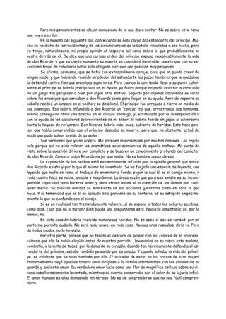 Pero mis pensamientos se alejan demasiado de lo que iba a contar. No es sobre este tema
que voy a escribir.
        En la mañana del siguiente día, don Ricardo se hizo cargo del estandarte del príncipe. Mu-
cho se ha dicho de los incidentes y de las circunstancias de la batalla vinculadas a ese hecho, pero
yo tengo, naturalmente, mi propia opinión al respecto así como sobre lo que probablemente se
oculta detrás de él. Se dice que una curiosa orden del príncipe expuso inexplicablemente la vida
de don Ricardo, y que en cierto momento su muerte se consideró inevitable, puesto que con su es-
casísima tropa de caballería había sido obligado a ocupar una posición muy peligrosa.
        Se afirma, asimismo, que se batió con extraordinario coraje, cosa que no puedo creer de
ningún modo, y que habiendo reunido alrededor del estandarte los pocos hombres que le quedaban
lo defendió contra fuerzas enemigas superiores. Pero cuando la contienda llegó a su punto culmi-
nante el príncipe se habría precipitado en su ayuda, ya fuera porque no podía resistir la atracción
de un juego tan peligroso o bien por algún otro motivo. Seguido por algunos caballeros se lanzó
sobre los enemigos que cercaban a don Ricardo como para llegar en su ayuda. Pero de repente su
caballo recibió un lanzazo en el pecho y se desplomó. El príncipe fué arrojado á tierra en medio de
sus enemigos. Eso habría infundido a don Ricardo un "coraje" tal que, arrastrando sus hombres,
habría conseguido abrir una brecha en el círculo enemigo, y, estimulado por la desesperación y
con la ayuda de los caballeros sobrevivientes de mi señor, él habría tenido en jaque al adversario
hasta la llegada de refuerzos. Don Ricardo habría sido, pues, cubierto de heridas. Esto hace pen-
sar que había comprendido que el príncipe deseaba su muerte, pero que, no obstante, actuó de
modo que pudo salvar la vida de su señor.
        Son versiones que yo no acepto. Me parecen inverosímiles por muchas razones. Las repito
sólo porque así he oído relatar los dramáticos acontecimientos de aquella mañana. Mi punto de
vista sobre la cuestión difiere por completo y se basa en un conocimiento profundo del carácter
de don Ricardo. Conozco a don Ricardo mejor que nadie. No es hombre capaz de eso.
        La exposición de los hechos está evidentemente influída por la opinión general que sobre
don Ricardo existe y por la que él mismo ha inventado. Se ha forjado una especie de leyenda, una
leyenda que nadie se toma el trabajo de examinar a fondo, según la cual él es el coraje mismo, y
todo cuanto hace es noble, amable y magnánimo. La única razón que para eso existe es su incom-
parable capacidad para hacerse valer y para atraer sobre sí la atención de los demás por cual-
quier medio. Su ridícula vanidad se manifiesta en sus acciones guerreras como en todo lo que
hace. Y la temeridad que en él se aplaude sólo proviene de su tontería. Es su estúpido empecina-
miento lo que se confunde con el coraje.
        Si es en realidad tan tremendamente valiente, si se expone a todos los peligros posibles,
como dice, ¿por qué no lo matan? Bien puede uno preguntarse esto. Nadie lo lamentaría: yo, por lo
menos, no.
        En esta ocasión habría recibido numerosas heridas. No se sabe si eso es verdad: por mi
parte me permito dudarlo. No será nada grave, en todo caso. Apenas unos rasguños, diría yo. Pero
de todos modos, no lo he visto.
        Por otra parte, parece que ha tenido el descaro de pelear con los colores de la princesa,
colores que ella le había elegido antes de nuestra partida. Llevándolos en su casco esta mañana,
combatía, a la vista de todos, por la dama de su corazón. Cuando tan heroicamente defendía el es-
tandarte del príncipe, estaba también peleando por su amada. Y cuando salvaba la vida del prínci-
pe, es evidente que luchaba también por ella. ¡Y acababa de estar en los brazos de otra mujer!
Probablemente dejó aquellos brazos para dirigirse a la batalla adornándose con los colores de su
grande y ardiente amor. Su verdadero amor lucía como una flor de magnífica belleza sobre su vi-
sera caballerescamente levantada, mientras su cuerpo conservaba aún el calor de su lujuria infiel.
El amor humano es algo demasiado misterioso. No es de sorprenderse que no sea fácil compren-
derlo.
 