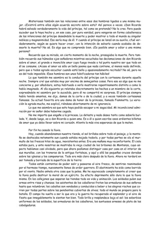 Misteriosas también son las relaciones entre esos dos hombres ligados a una misma mu-
jer. ¿Existirá entre ellos algún acuerdo secreto sobre esto? Así parece a veces. ¿Don Ricardo
habrá salvado verdaderamente la vida del príncipe, tal como se pretende? No lo creo. Pero puede
suceder que lo haya hecho y, en ese caso, por pura vanidad, para vengarse en forma caballeresca
de las intenciones del príncipe deseándole la muerte y poder mostrar a todo el mundo su singular
nobleza y magnanimidad. Eso sería muy de él. Y cuando el príncipe se lanzó en su auxilio, ¿fué ver-
daderamente, según se quiere hacer creer, con la intención de salvarlo cuando acababa de de-
searle la muerte? No sé. Es algo que no comprendo bien. ¿Es posible amar y odiar a una misma
persona?
         Recuerdo que su mirada, en cierto momento de la noche, presagiaba la muerte. Pero tam-
bién recuerdo sus húmedos ojos soñadores mientras escuchaba las declamaciones de don Ricardo
sobre el amor, el grande e invencible amor cuyo fuego invade a tal punto nuestro ser que todo en
él se consume. ¿Acaso el amor es sólo un bello poema que nada contiene, al menos nada definido,
pero que a todos agrada escuchar cuando está bella y apasionadamente recitado? No sé, pero no
es del todo imposible. ¡Esos hombres son unos falsificadores tan hábiles!
         Lo que también me asombra es la conducta del príncipe con la cortesana durante aquella
noche. Siempre creí que estaba muy por encima de semejantes cosas. Pero eso es algo que no me
concierne y, por añadidura, estoy habituado a verlo mostrarse repentinamente distinto a como lo
había imaginado. Al día siguiente yo relataba discretamente los hechos a un miembro de la corte,
expresándole mi asombro por lo sucedido, pero él no compartió mi sorpresa. El príncipe siempre
había tenido amantes, me dijo, damas de la corte o de la ciudad, y a veces también cortesanas
famosas. Su actual favorita era una dama de honor de la princesa, llamada Fiammetta. La varia-
ción le agrada mucho, me explicó, riéndose abiertamente de mi ignorancia.
         Lo que me asombra es que esto haya podido escapar a mi sagacidad. Mi incondicional admi-
ración por mi señor debe haberme cegado.
         No me importa que engañe a la princesa. La detesto y nada deseo tanto como saberla bur-
lada. Y, desde luego, es a don Ricardo a quien ama. Es a él a quien escribe esos ardientes billetes
de amor que yo debo llevar sobre mi corazón. Aliento la más viva esperanza de que lo maten.

         Por fin ha cesado la lluvia.
         Hoy, cuando abandonamos nuestra tienda, el sol brillaba sobre todo el paisaje, y la monta-
ña se destacaba netamente aun cuando estaba mojada todavía, y por todas partes se oía el mur-
mullo de los frescos hilos de agua, inexistentes antes. Era una mañana muy reconfortante. El cielo
estaba puro, y ante nosotros se mostraba la vieja ciudad de los bribones de Montanza, cuyo as-
pecto habíamos casi olvidado, pero que ahora podíamos distinguir casa por casa en el interior de
sus murallas, con las troneras de la antigua fortaleza, y aquí y allá las pequeñas cruces doradas
sobre las iglesias y los campanarios. Todo era más claro después de la lluvia. Ahora no tardará en
ser tomada y borrada de la superficie de la tierra:
         Todos están contentos de poder salir y pasearse al aire fresco, de sentirse reanimados
por el hermoso tiempo, nuevamente llenos de ardor guerrero. El abatimiento ha sido como barrido
por el viento. Nadie anhela otra cosa que la pelea. Me he equivocado completamente al creer que
la lluvia podía destruir la moral de un ejército. Su efecto deprimente sólo dura lo que la lluvia
misma. En los callejones que separan las tiendas todo es vida y animación. Los soldados pulen sus
armas entre risas y chanzas; los asistentes de los caballeros frotan las armaduras de sus señores
hasta que relumbran; los caballos son vendados y conducidos a beber a los alegres riachos que co-
rren por todas partes sobre las pendientes cubiertas de olivos; todo el mundo se prepara para la
batalla. El campo ha vuelto a ser lo que era y la guerra ha recuperado el esplendor y el aire de
fiesta que innegablemente le sientan tan bien. Todo brilla y resplandece bajo el sol: los soberbios
uniformes de los soldados, las armaduras de los caballeros, los suntuosos arneses de plata de las
cabalgaduras.
 