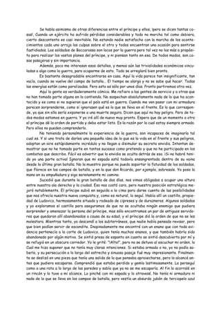 Se habla asimismo de otras diferencias entre el príncipe y ellos, ¡pero se dicen tantas co-
sas!, Cuando un ejército ha sufrido pérdidas considerables y todo no marcha tal como debiera,
cierto descontento es casi inevitable. No estando nadie satisfecho con la marcha de los aconte-
cimientos cada uno arroja las culpas sobre el otro y todos encuentran una ocasión para sentirse
fastidiados. Los soldados de Boccarossa son locos por la guerra pero tal vez no los más a propósi-
to para realizar los vastos planes del príncipe, y ni piensan tanto en eso. De todos modos, son co-
sas pasajeras y sin importancia.
        Además, poco me interesan esos detalles, y menos aún las trivialidades económicas vincu-
ladas a algo como la guerra, para ocuparme de esto. Todo se arreglará bien pronto.
        Es bastante desagradable encontrarse en casa. Aquí la vida parece tan insignificante, tan
vacía, cuando se vuelve del campo de batalla... El tiempo se alarga y no se sabe qué hacer. Todas
las energías están como paralizadas. Pero esto es sólo por unos días. Pronto partiremos otra vez.
        Aquí la gente es verdaderamente cómica. Me refiero a las gentes de servicio y a otras que
no han tomado parte alguna en la contienda. No sospechan absolutamente nada de lo que ha acon-
tecido y es como si no supieran que el país está en guerra. Cuando me ven pasar con mi armadura
parecen sorprenderse, como si ignorasen qué es lo que se lleva en el frente. Es lo que correspon-
de, ya que sin ella sería exponerse a una muerte segura. Dicen que aquí no hay peligro. Pero de to-
dos modos estamos en guerra. Y yo iré allí de nuevo muy pronto. Espero que de un momento a otro
el príncipe dé la orden de partida y debo estar listo. Es la razón por la cual estoy siempre armado.
Pero ellos no pueden comprenderlo.
        No teniendo personalmente la experiencia de la guerra, son incapaces de imaginarla tal
cual es. Y si uno trata de darles una pequeña idea de lo que es la vida en el frente y sus peligros,
adoptan un aire estúpidamente incrédulo y no llegan a disimular su secreta envidia. Intentan de-
mostrar que no he tomado parte en tantos sucesos como pretendo y que no he participado en los
combates que describo. Fácil es advertir que la envidia se oculta detrás de eso. ¡Si no habré teni-
do yo una parte activa! Ignoran que mi espada está todavía ensangrentada dentro de su vaina
desde la última gran batalla. No la muestro porque no puedo soportar la fatuidad de los soldados,
que florece en los campos de batalla, y en la que don Ricardo, por ejemplo, sobresale. Yo poso la
mano en su empuñadura y sigo serenamente mi camino.
        Sucedió que durante la gran batalla de dos días, nos vimos obligados a ocupar una altura
entre nuestra ala derecha y la ciudad. Eso nos costó caro, pero nuestra posición estratégica me-
joró notablemente. El príncipe subió en seguida a la cima para darse cuenta de las posibilidades
que nos ofrecía nuestra nueva conquista y, como es natural, lo seguí. Había allí un castillo, propie-
dad de Ludovico, hermosamente situado y rodeado de cipreses y de durazneros. Algunos soldados
y yo exploramos el castillo para aseguramos de que no se ocultaba ningún enemigo que pudiera
sorprender y amenazar la persona del príncipe, mas sólo encontramos un par de antiguos servido-
res que quedaron allí abandonados a causa de su edad, y el príncipe dió la orden de que no se les
molestara. Mientras tanto, yo descendí a los subterráneos, que nadie había pensado revisar, pero
que bien podían servir de escondite. Inopinadamente me encontré con un enano que con toda evi-
dencia pertenecía a la corte de Ludovico, quien tenía muchos enanos, y que también habría sido
abandonado por algún motivo. Se sintió presa de espanto en cuanto se sintió descubierto por mí y
se refugió en un obscuro corredor. Yo le grité: "¡Alto!", pero no se detuvo al escuchar mi orden, lo
Cual me hizo suponer que no tenía muy claras intenciones. Si estaba armado o no, yo no podía sa-
berlo, y su persecución a lo largo del estrecho y sinuoso pasaje fué muy impresionante. Finalmen-
te se deslizó en una pieza que tenía una salida de la que pensaba aprovecharse, pero lo alcancé an-
tes que pudiera escaparse. Comprendió que estaba perdido y gemía lastimosamente. Lo perseguí
como a una rata a lo largo de las paredes y sabía que ya no se me escaparía. Al fin lo acorralé en
un rincón y lo tuve a mi alcance. Lo pinché con mi espada y lo atravesé. No tenía ni armadura ni
nada de lo que se lleva en los campos de batalla, pero vestía un absurdo jubón de terciopelo azul
 