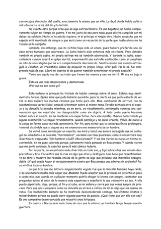con encajes alrededor del cuello, exactamente lo mismo que un niño. Lo dejé donde había caído y
salí otra vez a la luz del día y la batalla.
        No cuento esto porque crea que es algo extraordinario. Es una bagatela, un hecho comple-
tamente vulgar en tiempo de guerra. Y no me jacto de eso para nada, pues sólo he cumplido con mi
deber de soldado. Nadie lo ha sabido siquiera, ni el príncipe ni ningún otro. Nadie sospecha que mi
espada está manchada de sangre y que será como un recuerdo de la parte que hasta ahora me ha
tocado en la campaña.
        Lamento, sin embargo, que mi víctima haya sido un enano, pues hubiera preferido uno de
esos seres humanos que aborrezco. La lucha habría sido entonces más excitante. Pero detesto
también mi propia casta; mi propia estirpe me es también aborrecida. Y durante la lucha, espe-
cialmente cuando asesté el golpe mortal, experimenté una extraña exaltación, como si cumpliese
un rito de una religión que me era completamente desconocida. Sentí lo mismo que cuando estran-
gulé a Josafat, un irresistible deseo de aniquilar mi propio linaje. ¿Por qué? No lo sé. No com-
prendo nada de eso. ¿Será mi destino el de querer también exterminar mi propia especie?
        Tenía esa aguda voz de castrado que tienen los enanos y eso me irritó. Mi voz es baja y
grave.
        Ésta es una raza despreciable y deshonrada.
        ¿Por qué no son como yo?

        Esta mañana la princesa ha tratado de hablar conmigo sobre el amor. Estaba muy senti-
mental y llorosa. Quién sabe qué pudo haberle sucedido, pero lo cierto es que podía estarlo de ve-
ras si sólo supiera las muchas razones que tenía para ello. Mas, cambiando de actitud, con su
acostumbrada versatilidad, empezó a bromear sobre el mismo tema. Estaba sentada ante el espe-
jo y su doncella la peinaba mientras, ya en serio, ya risueñamente, prolongaba conmigo una con-
versación que me resultaba tan desagradable como sin objeto. A toda costa quería hacerme
hablar sobre el asunto. Yo me mantenía a la expectativa. Pero ella insistía. ¿Nunca había tenido yo
alguna aventurilla? Lo negué rotundamente. Quedó perpleja y no quiso creerlo. Volvió de nuevo a
la carga en forma cada vez más apremiante. Por fin, para evitar que la conversación se prolongara,
terminé diciéndole que si alguna vez me enamorara me enamoraría de un hombre.
        Se volvió como movida por un resorte, me miró y lanzó una sonora carcajada que se conta-
gió de inmediato a la doncella. "¡Un hombre!", exclamó con tono picaresco, como si encontrara muy
divertida mi respuesta. "¡Un hombre! ¿Cuál? ¿Boccarossa?" Y las dos rieron de nuevo en forma in-
contenible. Yo me puse colorado porque justamente había pensado en Boccarossa. Y cuando vieron
que me ponía colorado, la cosa les pareció más cómica todavía.
        Por mi parte, no encontraba nada divertido en todo eso, y fijé sobre ellas una mirada des-
preciativa y fría. Encuentro que la risa es algo que afea y desfigura. Una boca que repentinamen-
te se abre y muestra las rosadas encías de la gente es algo que produce una impresión desagra-
dable. ¿Y qué puedo hacer si verdaderamente siento por Boccarossa una admiración ardiente? Pa-
ra mí él es todo un hombre.
        Lo que hizo que me sintiera singularmente vejado fué que la doncella también haya reído,
y de una manera mucho más vulgar que Madame. Puedo aceptar que la princesa se divierta un poco
a costa mía, aun cuando en cualquier momento podría ahogar la broma con sangre, contestar sus
preguntas sobre el amor de la manera más espantosa y enseñarle lo que realmente es eso. A ella
puedo soportarla, digo, porque, al fin y al cabo, es mi señora y corre por sus venas sangre de prin-
cesa. Pero que una cualquiera como su doncella se atreva a reírse de mí es algo que me quema de
rabia. Esa muchachita siempre se ha mostrado desconsiderada conmigo, haciéndome chistes y
molestándome porque no puedo abrir algunas puertas de palacio. ¿Qué tiene que ver ella con eso?
Es una campesina desvergonzada que necesita unos latigazos.
        En cuanto a Boccarossa nada tiene de raro que lo admire; yo también tengo temperamento
guerrero.
 