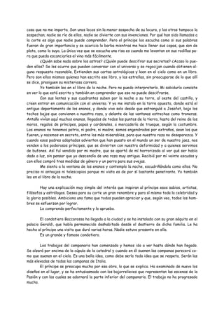 cosa que no me importa. Son unos locos sin la menor sospecha de su locura, y los otros tampoco la
sospechan; nadie se ríe de ellos, nadie se divierte con sus invenciones. Por qué han sido llamados a
la corte es algo que nadie puede comprender. Pero el príncipe los escucha como si sus palabras
fueran de gran importancia y se acaricia la barba mientras me hace llenar sus copas, que son de
plata, como la suya. La única vez que se escucha una risa es cuando me levantan en sus rodillas pa-
ra que pueda escanciarles el vino más fácilmente.
        ¿Quién sabe nada sobre los astros? ¿Quién puede descifrar sus secretos? ¿Acaso lo pue-
den ellos? Se les ocurre que pueden conversar con el universo y se regocijan cuando obtienen al-
guna respuesta razonable. Extienden sus cartas astrológicas y leen en el cielo como en un libro.
Pero son ellos mismos quienes han escrito ese libro, y las estrellas, sin preocuparse de lo que allí
se dice, prosiguen su misteriosa carrera.
        Yo también leo en el libro de la noche. Pero no puedo interpretarlo. Mi sabiduría consiste
en ver lo que está escrito y también en comprender que eso no puede descifrarse.
        Con sus lentes y sus cuadrantes suben por la noche a su torre, al oeste del castillo, y
creen entrar en comunicación con el universo. Y yo me instalo en la torre opuesta, donde está el
antiguo departamento de los enanos, y donde vivo solo desde que estrangulé a Josafat, bajo los
techos bajos que convienen a nuestra raza, y delante de las ventanas estrechas como troneras.
Antaño vivían aquí muchos enanos, llegados de todos los puntos de la tierra, hasta del reino de los
moros, regalos de príncipes, papas y cardenales, o mercadería de trueque, según la costumbre.
Los enanos no tenemos patria, ni padre, ni madre; somos engendrados por extraños, sean los que
fueren, y nacemos en secreto, entre los más miserables, para que nuestra raza no desaparezca. Y
cuando esos padres adoptados advierten que han puesto en el mundo un ser de nuestro jaez, nos
venden a los poderosos príncipes, que se divierten con nuestra deformidad y a quienes servimos
de bufones. Así fuí vendido por mi madre, que se apartó de mí horrorizada al ver qué ser había
dado a luz, sin pensar que yo descendía de una raza muy antigua. Recibió por mí veinte escudos y
con ellos compró tres medidas de género y un perro para sus ovejas.
        Me siento a la ventana de los enanos y contemplo la noche, escudriñándola como ellos. No
preciso ni anteojos ni telescopios porque mi vista es de por sí bastante penetrante. Yo también
leo en el libro de la noche.

         Hay una explicación muy simple del interés que inspiran al príncipe esos sabios, artistas,
filósofos y astrólogos. Desea para su corte un gran renombre y para sí mismo toda la celebridad y
la gloria posibles. Ambiciona una fama que todos pueden apreciar y que, según veo, todos los hom-
bres se esfuerzan por lograr.
         Lo comprendo perfectamente y lo apruebo.

        El condotiero Boccarossa ha llegado a la ciudad y se ha instalado con su gran séquito en el
palacio Geraldi, que había permanecido deshabitado desde el destierro de dicha familia. Le ha
hecho al príncipe una visita que duró varias horas. Nadie estuvo presente en ella.
        Es un grande y famoso condotiero.

        Los trabajos del campanario han comenzado y hemos ido a ver hasta dónde han llegado.
Se alzará por encima de la cúpula de la catedral y cuando en él suenen las campanas parecerá co-
mo que suenan en el cielo. Es una bella idea, como debe serlo toda idea que se respeta. Serán las
más elevadas de todas las campanas de Italia.
        El príncipe se preocupa mucho por esa obra, lo que se explica. Ha examinado de nuevo los
diseños en el lugar, y se ha entusiasmado con los bajorrelieves que representan las escenas de la
Pasión y con los cuales se adornará la parte inferior del campanario. El trabajo no ha progresado
mucho.
 