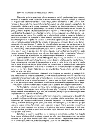 Estoy tan enfurecido que creo que voy a estallar.

         El enemigo ha hecho su entrada solemne en nuestra capital, engalanada en honor suyo co-
mo nunca lo ha estado antes. Precedidos de treinta trompetas y flautistas a caballo, y rodeados
de su guardia de caballería vestida de verde y negro, con los estandartes en alto, Ludovico Mon-
tanza y su degenerado hijo Giovanni Montanza han cruzado las calles, a caballo, acompañados de
innumerables caballeros y de nobles, y seguidos, finalmente, por doscientos arqueros, también a
caballo. Ludovico montaba un garañón negro con una silla de terciopelo verde oscuro, bordada de
plata, y arneses de plata, y fué saludado con "júbilo popular". El pueblo siempre se siente jubiloso
cuando se le ordena; poco le importa el porqué: ahora se imagina que está encantado con las pers-
pectivas de una paz eterna. Tres heraldos que el príncipe había enviado al encuentro de Ludovico
anunciaron su llegada y el objeto de su visita, mientras sonaban las campanas de todas las iglesias.
Nuestra degradación no podía ser exhibida en forma más espectacular. Se saludaba a los invita-
dos con las descargas de las bombardas lanzadas al vacío, aunque a mi juicio debieron ser descar-
gadas sobre los que llegaban. El caballo del hijo del príncipe se asustó de las descargas, o de
quién sabe qué, y el jinete estuvo a punto de ser arrojado a tierra, pero en seguida pudo dominar
su cabalgadura y continuar con la cara enrojecida. Parece un niño y no debe tener más de dieci-
siete años. A pesar de que salió bien del trance, el pueblo se pregunta si eso no constituye algún
funesto presagio. El pueblo siempre está a la caza de presagios en las circunstancias "solemnes",
y esto fué lo único que le proporcionó una oportunidad para manifestar su perspicacia.
         Ludovico descendió de su caballo ante la puerta del palacio y fué saludado por el príncipe
con un discurso grandilocuente. Resultó ser un hombre de corta estatura, con las mejillas llenas y
lisas, completamente coloradas de tan sanguíneas, y un corto cuello de toro. La barba le cubría
sólo la parte inferior del rostro, y aun allí era tan escasa que no lo adornaba lo suficiente para
embellecerlo. Sus penetrantes ojos grises se esforzaban por ofrecer una expresión amable, pero
no hay por qué fiarse de esto: todos sabemos que es un bandido. Parece colérico y pronto a dar un
golpe por un sí o por un no.
         El día ha transcurrido con las ceremonias de la recepción, los banquetes, y las negociacio-
nes sobre el tratado entre los dos Estados, discutiéndose sus extrañas cláusulas y su definitiva
redacción. Esta noche se llevó a cabo la tremendamente aburridora representación teatral de una
pieza en latín, de la que no entendí una palabra, y, que yo sepa, los demás tampoco. Pero en segui-
da se dió, en la lengua común, una comedia picaresca que todo el mundo comprendió mucho mejor.
Todos gozaron en forma increíble de su crudeza y de su grosería. A mí me pareció repugnante.
         Por fin, todo ha terminado por hoy y me he sentado aquí, solo, en mi cámara, agradecido
por mi soledad. Nada procura tanta satisfacción como ella. Felizmente el departamento de los
enanos tiene un techo demasiado bajo, pues, de lo contrario, es seguro que hubieran alojado en él
algunos huéspedes. Hubiera sido espantoso.
         Se pretende que el joven príncipe es hermoso: si es así me parece que no ha de debérselo
a su padre. Así lo encontró la gente cuando hizo su entrada a caballo, vistiendo un traje de ter-
ciopelo azul que combinaba con el color de su montura. Es posible. Yo lo encuentro demasiado en-
deble y afeminado con sus ojos de gacela, sus largos cabellos negros y su tez delicada que por
cualquier cosa se sonroja. Tal vez esté equivocado, pero no puedo tolerar apariencia semejante. A
mi juicio, un hombre debe parecer un hombre. Se asemeja seguramente a su madre, la bella y ce-
lebrada Beatrice, que debe de haber sido muy linda, y que, aunque ha muerto hace diez años, se
dice que está en el paraíso.
         Esta tarde lo encontré paseándose por la rosaleda en compañía de Angélica. Poco después
los vi caminar a lo largo del río arrojando migas de pan a los cisnes. Las dos veces noté que ambos
hablaban. No sé qué puede haberle dicho a esta criatura tan tonta. Tampoco debe haber adverti-
do su fealdad pues, entonces, evitaría su compañía. Quizá sea tan tonto como ella.
 