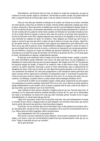 Naturalmente, don Ricardo está en todo, se desliza en todas las ceremonias, se pone en
evidencia en toda ocasión, según su costumbre. Sus heridas ya están curadas. No queda huella de
ellas, excepción hecha de un brazo algo rígido. A eso se reduce la historia de su heroísmo.

        Hace ya tres días que tenemos el enemigo en la ciudad. Las fiestas en su honor continúan
sin interrupción y nunca hay un instante de reposo. Anoche estaba demasiado cansado para hacer
la menor anotación y ahora aprovecho la mañana para escribir precipitadamente algunas líneas so-
bre los incidentes de ayer y mis propias impresiones. Los dos príncipes abandonaron el castillo an-
tes de la salida del sol y pasaron varias horas cazando con halcones en los prados situados al oes-
te de la ciudad. Mucho le agrada a Ludovico esta clase de cacería y el príncipe tiene una bella co-
lección de halcones; entre ellos, algunas especies muy raras que le ha regalado el rey de Francia y
cuya habilidad se complace en poner en evidencia. Hubo después una comida que duró horas, y
luego un concierto que tuve que sufrir a pesar de que la música es lo peor que conozco. Siguió lue-
go una danza morisca, a la que sucedieron unos juglares que despertaron gran admiración y que
fué lo único que valía la pena de verse. Inmediatamente después se empezó a comer de nuevo, lo
que se prolongó hasta altas horas de la noche, y entonces se representó una vergonzosa pantomi-
ma con hombres y mujeres en trajes tan ceñidos que parecían desnudos. La mayor parte se en-
contraba ya en el más alto grado de ebriedad. Así terminó el programa del día, y al fin pude ganar
mi lecho, durmiéndome en seguida, completamente agotado.
        El príncipe se ha mostrado todo el tiempo con el más excelente humor, amable y encanta-
dor como difícilmente puede habérselo visto nunca. No sabe qué hacer con sus huéspedes, ro-
deándolos de tantas atenciones que uno se siente asqueado. Me indigna verlo. Él e Il Toro parecen
los mejores amigos del mundo, al menos él se comporta como el más sincero amigo. Al principio
Ludovico se mostró bastante reservado y quizá un tanto desconfiado, pero su desconfianza ha
desaparecido ahora. Claro que ha venido con una importante guardia personal y una fuerza de va-
rios centenares de hombres. Es como para preguntarse si son necesarios tantos guerreros para
lograr una paz eterna. Quizá sea la costumbre en semejantes casos. Y un príncipe no puede mos-
trarse sin una gran comitiva cuando es el invitado de otra corte. Sí, yo conozco los usos y las cos-
tumbres. Sin embargo, no puedo tolerar la calma viendo tantos enemigos alrededor de mí.
        La actitud de mi señor es un verdadero enigma. ¿Cómo puede comportarse de esta manera
tan vergonzosa con nuestro enemigo tradicional? Pero no es raro, es mi destino no poder penetrar
jamás completamente a este hombre. Pero no quiero ocuparme más de esto y sólo he de repetir lo
que dije antes: que mi desprecio por él no tiene límites.
        Ayer también he visto juntos a Giovanni y Angélica más de una vez. Parecían aburrirse. Al
atardecer los he observado mientras estaban sentados al borde del río, pero ya no alimentaban
los cisnes ni se hablaban; no hacían otra cosa que estar sentados juntos; mirando correr el agua.
Indudablemente, no tienen nada más que decirse.
        ¿Qué otra cosa puedo contar? No ha sucedido nada más. Hoy será solemnemente firmado
el tratado de paz eterna y después habrá un gran banquete con diversas atracciones, que durará
toda la noche. Me siento muy abatido y todo me produce disgusto.
        El príncipe' me ha confiado algo tan extraordinario que el sólo pensarlo me produce vérti-
go. No puedo decir de qué se trata, ni siquiera una palabra. Es un secreto exclusivamente entre él
y yo. Nunca antes me había imaginado cuánto nos parecemos.
        Soy inmensamente feliz. Es lo que puedo decir.
        Esta noche a las seis comenzará el gran banquete. Será el punto culminante de las festivi-
dades, y se llevan a cabo tan extraordinarios preparativos que necesariamente tiene que ser un
éxito. Tengo la impresión de que voy a estallar.
        ¡Es un gran príncipe!
 