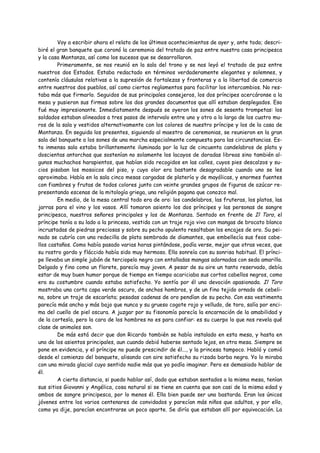 Voy a escribir ahora el relato de los últimos acontecimientos de ayer y, ante todo; descri-
biré el gran banquete que coronó la ceremonia del tratado de paz entre nuestra casa principesca
y la casa Montanza, así como los sucesos que se desarrollaron.
        Primeramente, se nos reunió en la sala del trono y se nos leyó el tratado de paz entre
nuestros dos Estados. Estaba redactado en términos verdaderamente elegantes y solemnes, y
contenía cláusulas relativas a la supresión de fortalezas y fronteras y a la libertad de comercio
entre nuestros dos pueblos, así como ciertos reglamentos para facilitar los intercambios. No res-
taba más que firmarlo. Seguidos de sus principales consejeros, los dos príncipes acercáronse a la
mesa y pusieron sus firmas sobre los dos grandes documentos que allí estaban desplegados. Eso
fué muy impresionante. Inmediatamente después se oyeron los sones de sesenta trompetas: los
soldados estaban alineados a tres pasos de intervalo entre uno y otro a lo largo de los cuatro mu-
ros de la sala y vestidos alternativamente con los colores de nuestro príncipe y los de la casa de
Montanza. En seguida los presentes, siguiendo al maestro de ceremonias, se reunieron en la gran
sala del banquete a los sones de una marcha especialmente compuesta para las circunstancias. Es-
ta inmensa sala estaba brillantemente iluminada por la luz de cincuenta candelabros de plata y
doscientas antorchas que sostenían no solamente los lacayos de doradas libreas sino también al-
gunos muchachos harapientos, que habían sido recogidos en las calles, cuyos pies descalzos y su-
cios pisaban los mosaicos del piso, y cuyo olor era bastante desagradable cuando uno se les
aproximaba. Había en la sala cinco mesas cargadas de platería y de mayólicas, y enormes fuentes
con fiambres y frutas de todos colores junto con veinte grandes grupos de figuras de azúcar re-
presentando escenas de la mitología griega, una religión pagana que conozco mal.
        En medio, de la mesa central todo era de oro: los candelabros, las fruteras, los platos, las
jarras para el vino y los vasos. Allí tomaron asiento los dos príncipes y las personas de sangre
principesca, nuestros señores principales y los de Montanza. Sentado en frente de Il Toro, el
príncipe tenía a su lado a la princesa, vestida con un traje rojo vivo con mangas de brocato blanco
incrustadas de piedras preciosas y sobre su pecho opulento resaltaban los encajes de oro. Su pei-
nado se cubría con una redecilla de plata sembrada de diamantes, que embellecía sus feos cabe-
llos castaños. Como había pasado varias horas pintándose, podía verse, mejor que otras veces, que
su rostro gordo y fláccido había sido muy hermoso. Ella sonreía con su sonrisa habitual. El prínci-
pe llevaba un simple jubón de terciopelo negro con entalladas mangas adornadas con seda amarilla.
Delgado y fino como un florete, parecía muy joven. A pesar de su aire un tanto reservado, debía
estar de muy buen humor porque de tiempo en tiempo acariciaba sus cortos cabellos negros, como
era su costumbre cuando estaba satisfecho. Yo sentía por él una devoción apasionada. Il Toro
mostraba una corta capa verde oscuro, de anchos hombros, y de un fino tejido ornado de cebeli-
na, sobre un traje de escarlata; pesadas cadenas de oro pendían de su pecho. Con esa vestimenta
parecía más ancho y más bajo que nunca y su grueso cogote rojo y velludo, de toro, salía por enci-
ma del cuello de piel oscura. A juzgar por su fisonomía parecía la encarnación de la amabilidad y
de la cortesía, pero la cara de los hombres no es para confiar: es su cuerpo lo que nos revela qué
clase de animales son.
        De más está decir que don Ricardo también se había instalado en esta mesa, y hasta en
uno de los asientos principales, aun cuando debió haberse sentado lejos, en otra mesa. Siempre se
pone en evidencia, y el príncipe no puede prescindir de él..., y la princesa tampoco. Habló y comió
desde el comienzo del banquete, alisando con aire satisfecho su rizada barba negra. Yo lo miraba
con una mirada glacial cuyo sentido nadie más que yo podía imaginar. Pero es demasiado hablar de
él.
        A cierta distancia, si puedo hablar así, dado que estaban sentados a la misma mesa, tenían
sus sitios Giovanni y Angélica, cosa natural si se tiene en cuenta que son casi de la misma edad y
ambos de sangre principesca, por lo menos él. Ella bien puede ser una bastarda. Eran los únicos
jóvenes entre los varios centenares de convidados y parecían más niños que adultos, y por ello,
como ya dije, parecían encontrarse un poco aparte. Se diría que estaban allí por equivocación. La
 