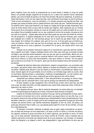 pobre Angélica hacía esa noche su presentación en el gran mundo y llevaba un traje de satén
blanco con grandes mangas colgantes de brocado de oro, y sobre sus cabellos rubios, demasiado
pálidos, una cofia bordada de perlas y de finos hilos dorados. Me pareció espantosa. A quienes es-
taban habituados a verla con sus ropas sencillas, esta vestimenta les produjo un efecto grotesco.
Tenía la boca entreabierta, como de costumbre, y la timidez enrojecía sus mejillas de bebé. Sus
grandes ojos azules brillaban como si jamás hubieran visto antes una vela. También Giovanni pare-
cía molesto entre todos esos hombres y de tiempo en tiempo les dirigía miradas temerosas. Pero
como de todos modos tenía un poco más de mundo que Angélica, debe suponerse que su timidez
forma parte de su naturaleza. Llevaba un traje de terciopelo azul con cuello bordado de oro y en
una cadena fina un medallón ovalado, de oro, que contenía el retrato de su madre, de quien se dice
que está en el paraíso... ¿Quién sabe nada de eso? Bien puede ser que esté sufriendo los tormen-
tos del purgatorio. A algunos huéspedes les he oído decir que les parece hermoso, pero cuando
poco después les oí hablar de "una hermosa pareja" me di cuenta de que deben tener una idea
muy singular de la belleza. En cualquier caso, para mí no lo es. A mí me gusta que un hombre pa-
rezca un hombre. Cuesta creer que sea hijo de príncipe, que sea un Montanza. ¿Cómo va a serle
posible sentarse en un trono y gobernar a su pueblo? Por mi parte, me resulta difícil creer que
llegue a eso.
        Ninguno de los jóvenes tomó parte alguna en la conversación y parecían sentirse incómo-
dos si alguien los miraba. Tampoco hablaban mucho entre ellos, pero noté que se dirigían miradas
extrañas y que sonreían misteriosamente cada vez que sus ojos se encontraban. Mucho me sor-
prendió ver sonreír a la joven, pues no recuerdo haberla visto sonreír nunca, al menos desde su
más tierna infancia. Lo hacía muy discretamente, como para tantear el terreno. Tal vez supiera
que su sonrisa no era linda. Por otra parte, opino que los seres humanos nunca son hermosos cuan-
do sonríen.
        Después de haberlos observado atentamente, empecé a preguntarme, con curiosidad cada
vez mayor, qué podría haber entre ambos. Apenas si tocaban los alimentos y se limitaban a mirar
los platos. Además pude descubrir que sus manos se encontraban a escondidas por debajo de la
mesa. Cuando alguno de los que estaban cerca lo notaba y se inclinaba luego sobre su vecino, ellos
se mostraban desconcertados y comenzaban a hablarse atropelladamente, con las mejillas com-
pletamente encendidas. Poco a poco comprendí que existía algo particular entre ambos...
        Comprendí que estaban enamorados. Y este descubrimiento me produjo un efecto singu-
lar. No sé por qué me confundió tanto, ni por qué me produjo una impresión tan desagradable.
        El amor siempre es algo repugnante. Pero encontré que el amor entre esos dos, que sólo
eran un par de niños inocentes, era más repelente que cuanto había observado antes. Ardía de in-
dignación y de cólera al verlo.
        Pero dejemos esto por ahora. Me he detenido demasiado con estos niños que, en realidad,
no serán los personajes principales de la fiesta. Continuaré describiendo el banquete.
        Cuando los invitados terminaron los platos fríos que cubrían profusamente la mesa, apare-
ció en la puerta el mariscal de la corte, montado sobre una yegua blanca con una silla roja, y con
voz sonora anunció los doce primeros manjares que inmediatamente fueron presentados por innu-
merables camerieri y scalci, al tiempo que los dos trompetas que sujetaban la yegua por las bridas
tocaban una marcha militar. Las fuentes humeantes despedían un olor de carne, de salsas y de
grasa que saturaron todo el salón, y yo, que apenas puedo soportar el olor de las comidas, creí que
iba a descomponerme.
        El escudero trinchador, doblando la espalda como un gallo, según acostumbran, se aproxi-
mó a la mesa del príncipe con aire importante, y se puso a cortar la carne y a trinchar los patos y
los capones, mientras la grasa chorreaba de su mano izquierda, que apretaba la carne, en tanto
que, con la mano derecha, maniobraba con el largo cuchillo de trinchar, como si hubiese sido un
célebre esgrimista ofreciendo una demostración de su arte peligroso. Los invitados, se lanzaban
sobre los manjares y yo empecé a sentir ese desagradable y vago sentimiento de asco que me
 