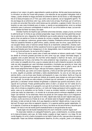produce el ver comer a la gente, especialmente cuando es glotona. Abrían unas bocas enormes pa-
ra introducir en ellas los trozos más gruesos, y los músculos de sus quijadas trabajaban todo el
tiempo, y podía vérseles la lengua moviendo los alimentos dentro de las bocas. Lo más desagrada-
ble en la mesa principesca era Il Toro, que comía como un palurdo, con un repugnante apetito. Te-
nía una lengua de un enfermizo color rojo, ancha como la de un buey. El príncipe, por el contrario,
no comía con voracidad. Esa noche comió menos que de costumbre, y apenas si bebió. Una vez lo vi
levantar su vaso como brindando para sí mismo, y, sumido en sus pensamientos, mirar su verdoso
contenido como si estuviera contemplando el mundo en él. Los otros bebían en masa. Los servido-
res no cesaban de llenar los vasos y las copas.
         Grandes fuentes de mayólica que contenían esturiones dorados, carpas y lucios, excitaron
la admiración por la forma en que estaban preparadas; luego vinieron enormes galantinas envuel-
tas en adornos de cera, dispuestos tan hábilmente que no podía saberse lo que había debajo; lle-
garon otras con pastas en forma de cabezas de ciervos y venados, lechones dorados, pollos azu-
carados y con especias, codornices, garzas reales y faisanes. Finalmente entraron unos pajes ves-
tidos de cazadores llevando un jabalí entero, asado y dorado como los otros, cuyas abiertas fau-
ces escupían llamas como si hubieran estado llenas de un maloliente combustible. Jóvenes vesti-
das -o más bien desvestidas de ninfas cazadoras hicieron su aparición desparramando por el suelo
polvos perfumados para hacer desaparecer el olor desagradable, mas el resultado fue peor, pues
el aire se tornó sofocante. Se me hacía difícil respirar.
         Il Toro se hizo servir asado como si hasta ese instante no hubiera comido nada. Y todos
los demás se sirvieron grandes porciones de esta carne roja que, aunque chorreaba sangre, la
juzgaban como un plato delicioso. Era horrible verlos empezar a masticar de nuevo, con el jugo
corriéndoseles por la boca y las barbas. Era como presenciar algo vergonzoso, y yo, que siempre
evito comer en compañía de otros, y que no consumo más de lo estrictamente necesario, me sentía
cada vez más repugnado por esos individuos encendidos e hinchados que parecían no tener más
que vientre. Fué igualmente repugnante ver al escudero trinchador abrir el jabalí y sacar de él
unos trozos sangrientos hasta no dejar, más que los huesos y algunos jirones de carne.
         Don Ricardo, que comía con la mano izquierda, y tenía un servidor particular para cortarle
la carne, engullía en grandes cantidades y bebía abundantemente. Su cara no era más que una
sonrisa idiota, y con su brazo sano llevaba continuamente la copa a los labios. Vestía un traje de
terciopelo rojo oscuro que bien podía ser símbolo de la pasión, pues siempre se viste para la dama
de su corazón. Su mirada era más ardiente y brillante que de costumbre, y de pronto se puso a
gesticular y a declamar versos insulsos dirigiéndose a cualquiera que quisiera escucharlo, con ex-
cepción de la princesa. Frases grandilocuentes sobre el amor y el placer de vivir salían de él a
medida que el vino entraba en su garganta. Los ojos de la princesa relucían cada vez que él la mi-
raba; ella le dirigía su enigmática sonrisa, y el resto del tiempo permaneció entre ausente y pre-
sente, como es su costumbre en las fiestas. A veces se miraban también a hurtadillas, cuando
creían que nadie los observaba, y la mirada de la princesa parecía entonces empañada y con un
fulgor casi mórbido. Yo los observaba. Nunca los perdía de vista aunque ellos ni se lo imaginaran.
Tampoco sospechaban lo que se agitaba en mi alma. ¿Quién sabe nada de eso? ¿Quién sabe que yo,
el enano, oculto secretos en el fondo de mi ser, allí donde nadie ha llegado? ¿Quién conoce el alma
del enano, la más cerrada de todas, de la que depende su destino? ¿Quién adivina, lo que en reali-
dad soy? Es mejor para ellos no suponerlo siquiera. Si lo supieran podrían quedar espantados. Sí,
si lo supieran, la sonrisa se les apagaría en la boca y los labios se les marchitarían y secarían para
siempre. Ni todo el vino del mundo podría humedecérselos ni enrojecérselos de nuevo.
         ¿Puede algún vino del mundo humedecerlos otra vez? ¿Volverán a sonreír alguna vez?
         Yo observaba también a la damigella Fiammetta, quien, evidentemente, no estaba ubicada
en la mesa principesca, pero que, de todos modos, ocupaba un lugar superior a su rango. Es una
recién llegada a la corte y hasta el presente no me había fijado en ella, cosa que ahora me parece
inexplicable. Posee una belleza indudablemente llamativa, es alta y erguida, joven y sin embargo
 
