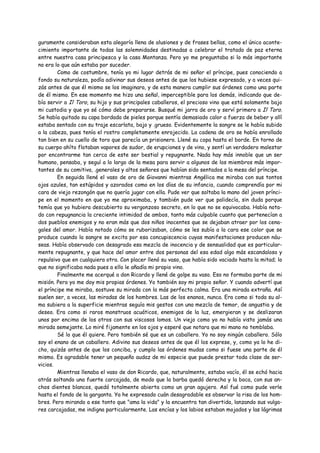 guramente consideraban esta alegoría llena de alusiones y de frases bellas, como el único aconte-
cimiento importante de todas las solemnidades destinadas a celebrar el tratado de paz eterna
entre nuestra casa principesca y la casa Montanza. Pero yo me preguntaba si lo más importante
no era lo que aún estaba por suceder.
        Como de costumbre, tenía yo mi lugar detrás de mi señor el príncipe, pues conociendo a
fondo su naturaleza, podía adivinar sus deseos antes de que los hubiese expresado, y a veces qui-
zás antes de que él mismo se los imaginara, y de esta manera cumplir sus órdenes como una parte
de él mismo. En ese momento me hizo una señal, imperceptible para los demás, indicando que de-
bía servir a Il Toro, su hijo y sus principales caballeros, el precioso vino que está solamente bajo
mi custodia y que yo sé cómo debe prepararse. Busqué mi jarra de oro y serví primero a Il Toro.
Se había quitado su capa bordada de pieles porque sentía demasiado calor a fuerza de beber y allí
estaba sentado con su traje escarlata, bajo y .grueso. Evidentemente la sangre se le había subido
a la cabeza, pues tenía el rostro completamente enrojecido. La cadena de oro se había enrollado
tan bien en su cuello de toro que parecía un prisionero. Llené su copa hasta el borde. En torno de
su cuerpo ahíto flotaban vapores de sudor, de erupciones y de vino, y sentí un verdadero malestar
por encontrarme tan cerca de este ser bestial y repugnante. Nada hay más innoble que un ser
humano, pensaba, y seguí a lo largo de la mesa para servir a algunos de los miembros más impor-
tantes de su comitiva, .generales y altos señores que habían sido sentados a la mesa del príncipe.
        En seguida llené el vaso de oro de Giovanni mientras Angélica me miraba con sus tontos
ojos azules, tan estúpidos y azorados como en los días de su infancia, cuando comprendía por mi
cara de viejo rezongón que no quería jugar con ella. Pude ver que soltaba la mano del joven prínci-
pe en el momento en que yo me aproximaba, y también pude ver que palidecía, sin duda porque
temía que yo hubiera descubierto su vergonzoso secreto, en lo que no se equivocaba. Había nota-
do con repugnancia la creciente intimidad de ambos, tanto más culpable cuanto que pertenecían a
dos pueblos enemigos y no eran más que dos niños inocentes que se dejaban atraer por los cena-
gales del amor. Había notado cómo se ruborizaban, cómo se les subía a la cara ese color que se
produce cuando la sangre se excita por esa concupiscencia cuyas manifestaciones producen náu-
seas. Había observado con desagrado esa mezcla de inocencia y de sensualidad que es particular-
mente repugnante, y que hace del amor entre dos personas del esa edad algo más escandaloso y
repulsivo que en cualquiera otra. Con placer llenó su vaso, que había sido vaciado hasta la mitad; lo
que no significaba nada pues a ello le añadía mi propio vino.
        Finalmente me acerqué a don Ricardo y llené de golpe su vaso. Eso no formaba parte de mi
misión. Pero yo me doy mis propias órdenes. Yo también soy mi propio señor. Y cuando advertí que
el príncipe me miraba, sostuve su mirada con la más perfecta calma. Era una mirada extraña. Así
suelen ser, a veces, las miradas de los hombres. Las de los enanos, nunca. Era como si toda su al-
ma subiera a la superficie mientras seguía mis gestos con una mezcla de temor, de angustia y de
deseo. Era como si raros monstruos acuáticos, enemigos de la luz, emergieran y se deslizaran
unos por encima de los otros con sus viscosos lomos. Un viejo como yo no había visto jamás una
mirada semejante. Lo miré fijamente en los ojos y esperé que notara que mi mano no temblaba.
        Sé lo que él quiere. Pero también sé que es un caballero. Yo no soy ningún caballero. Sólo
soy el enano de un caballero. Adivino sus deseos antes de que él los exprese, y, como ya lo he di-
cho, quizás antes de que los conciba, y cumplo las órdenes mudas como si fuese una parte de él
mismo. Es agradable tener un pequeño audaz de mi especie que puede prestar toda clase de ser-
vicios.
        Mientras llenaba el vaso de don Ricardo, que, naturalmente, estaba vacío, él se echó hacia
atrás soltando una fuerte carcajada, de modo que la barba quedó derecha y la boca, con sus an-
chos dientes blancos, quedó totalmente abierta como un gran agujero. Así fué como pude verle
hasta el fondo de la garganta. Ya he expresado cuán desagradable es observar la risa de los hom-
bres. Pero mirando a ese tonto que "ama la vida" y la encuentra tan divertida, lanzando sus vulga-
res carcajadas, me indigna particularmente. Las encías y los labios estaban mojados y las lágrimas
 