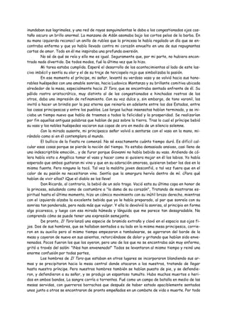 inundaban sus lagrimales, y una red de rayas sanguinolentas le daba a los congestionados ojos cas-
taño oscuro un brillo anormal. La manzana de Adán asomaba bajo los cortos pelos de la barba. En
su mano izquierda reconocí un anillo de rubíes que la princesa le había regalado un día que se en-
contraba enfermo y que yo había llevado contra mi corazón envuelto en una de sus repugnantes
cartas de amor. Todo en él me inspiraba una profunda aversión.
         No sé de qué se reía y ello me es igual. Seguramente que, por mi parte, no hubiera encon-
trado nada divertido. De todos modos, fué la última vez que lo hizo.
         Mi tarea estaba cumplida. Esperé el desarrollo de los acontecimientos al lado de este las-
civo imbécil y sentía su olor y el de su traje de terciopelo rojo que simbolizaba la pasión.
         En ese momento el príncipe, mi señor, levantó su verdoso vaso y se volvió hacia sus hono-
rables huéspedes con una amable sonrisa, hacia Ludovico Montanza y su brillante comitiva ubicada
alrededor de la mesa, especialmente hacia Il Toro, que se encontraba sentado enfrente de él. Su
pálido rostro aristocrático, muy distinto al de los congestionados e hinchados rostros de los
otros, daba una impresión de refinamiento. Con su voz dulce y, sin embargo, de tono varonil, los
invitó a hacer un brindis por la paz eterna que reinaría en adelante entre los dos Estados, entre
las casas principescas y entre los pueblos. Las largas luchas insensatas habían terminado, y se ini-
ciaba un tiempo nuevo que había de traemos a todos la felicidad y la prosperidad. Se realizarían
por fin aquellas antiguas palabras que hablan de paz sobre la tierra. Tras lo cual el príncipe bebió
su vaso y los nobles huéspedes vaciaron sus copas de oro en medio de un silencio solemne.
         Con la mirada ausente, mi principesco señor volvió a sentarse con el vaso en la mano, mi-
rándolo como si en él contemplara al mundo.
         El bullicio de la fiesta re comenzó. No sé exactamente cuánto tiempo duró. Es difícil cal-
cular esas cosas porque se pierde la noción del tiempo. Yo estaba demasiado ansioso, casi lleno de
una indescriptible emoción... y de furor porque Giovanni no había bebido su vaso. Ardiendo de có-
lera había visto a Angélica tomar el vaso y hacer como si quisiera mojar en él los labios. Yo había
esperado que ambos gustaran mi vino y que en su adoración amorosa, quisieran beber los dos en la
misma fuente. Pero ninguno la tocó. Tal vez la maldita joven desconfió, o tal vez fuera que en el
calor de su pasión no necesitaran vino. Sentía que la amargura hervía dentro de mí. ¿Para qué
habían de vivir ellos? ¡Que el diablo se los lleve!
         Don Ricardo, al contrario, la bebió de un solo trago. Vació esta su última copa en honor de
la princesa, saludando como de costumbre a "la dama de su corazón", Tratando de mostrarse es-
piritual hasta el último momento, hizo un cómico movimiento con su inútil brazo derecho, mientras
con el izquierdo alzaba la excelente bebida que yo le había preparado, al par que sonreía con su
sonrisa tan ponderada, pero nada más que vulgar. Y ella la devolvió la sonrisa, al principio en forma
algo picaresca, y luego con esa mirada húmeda y lánguida que me parece tan desagradable. No
comprendo cómo se puede tener una expresión semejante.
         De pronto, Il Toro lanzó una especie de bramido extraño y clavó en el espacio sus ojos fi-
jos. Dos de sus hombres, que se hallaban sentados a su lado en la misma mesa principesca, corrie-
ron en su auxilio pero al mismo tiempo empezaron a tambalearse, se agarraron del borde de la
mesa y cayeron de nuevo en sus asientos, retorciéndose de dolor y gritando que habían sido enve-
nenados. Pocos fueron los que los oyeron, pero uno de los que no se encontraba aún muy enfermo,
gritó a través del salón: "¡Nos han envenenado!" Todos se levantaron al mismo tiempo y reinó una
enorme confusión por todas partes,
         Los hombres de Il Toro que estaban en otros lugares se incorporaron blandiendo sus ar-
mas y se precipitaron hacia la mesa central donde atacaron a los nuestros, tratando de llegar
hasta nuestro príncipe. Pero nuestros hombres también se habían puesto de pie, y se defendie-
ron, y defendieron a su señor, y se produjo un espantoso tumulto. Hubo muchos muertos o heri-
dos en ambos bandos, La sangre corría a torrentes. Fué como un campo de batalla en medio de las
mesas servidas, con guerreros borrachos que después de haber estado apaciblemente sentados
unos junto a otros se encontraron de pronto empeñados en un combate de vida o muerte. Por todo
 