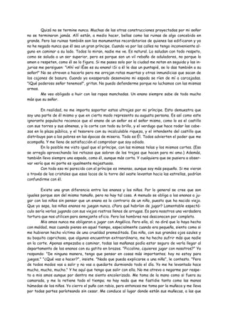 Quizá no se termine nunca. Muchas de las otras construcciones proyectadas por mi señor
no se terminaron jamás. Allí están, a medio hacer, bellas como las ruinas de algo concebido en
grande. Pero las ruinas también son los monumentos recordatorios de quienes las edificaron y yo
no he negado nunca que él sea un gran príncipe. Cuando va por las calles no tengo inconveniente al-
guno en caminar a su lado. Todos lo miran, nadie me ve. Es natural. Lo saludan con todo respeto,
como se saluda a un ser superior, pero es porque son un vil rebaño de aduladores, no porque lo
amen o respeten, como él se lo figura. Si me paseo solo por la ciudad me notan en seguida y las in-
jurias me persiguen: "¡Ahí va! ¡Ése es su enano! ¡Si a él le das un puntapié, se lo das también a su
señor!" No se atreven a hacerlo pero me arrojan ratas muertas y otras inmundicias que sacan de
los cajones de basura. Cuando ya exasperado desenvaino mi espada se ríen de mí a carcajadas.
"¡Qué poderoso señor tenemos!", gritan. No puedo defenderme porque no luchamos con las mismas
armas.
        Me veo obligado a huir con las ropas manchadas. Un enano siempre sabe de todo mucho
más que su señor.

        En realidad, no me importa soportar estos ultrajes por mi príncipe. Esto demuestra que
soy una parte de él mismo y que en cierto modo represento su augusta persona. Es así como este
ignorante populacho reconoce que el enano de un señor es el señor mismo, como lo es el castillo
con sus torres y sus almenas, y la corte con todo su brillo, y el verdugo que hace rodar las cabe-
zas en la plaza pública, y el tesorero con su incalculable riqueza, y el intendente del castillo que
distribuye pan a los pobres en las épocas de miseria. Todo es Él. Todos advierten el poder que me
acompaña. Y me llena de satisfacción el comprobar que soy odiado.
        En lo posible me visto igual que el príncipe, con las mismas telas y los mismos cortes. (Eso
se arregla aprovechando los retazos que sobran de los trajes que hacen para mi amo.) Además,
también llevo siempre una espada, como él, aunque más corta. Y cualquiera que se pusiera a obser-
var vería que mi porte es igualmente majestuoso.
        Con todo eso mi parecido con el príncipe es inmenso, aunque soy más pequeño. Si me vieran
a través de los cristales que esos locos de la torre del oeste levantan hacia las estrellas, podrían
confundirme con él.

        Existe una gran diferencia entre los enanos y los niños. Por lo general se cree que son
iguales porque son del mismo tamaño, pero no hay tal cosa. A menudo se obliga a los enanos a ju-
gar con los niños sin pensar que un enano es lo contrario de un niño, puesto que ha nacido viejo.
Que yo sepa, los niños enanos no juegan nunca. ¿Para qué habrían de jugar? Lamentable espectá-
culo sería verlos jugando con sus viejos rostros llenos de arrugas. Es para nosotros una verdadera
tortura que nos utilicen para semejante oficio. Pero los hombres nos desconocen por completo.
        Mis amos nunca me obligaron a jugar con Angélica. Pero ella, sí; no diré que lo haya hecho
con maldad, mas cuando pienso en aquel tiempo, especialmente cuando era pequeña, siento como si
me hubieran hecho víctima de una crueldad premeditada. Esa niña, con sus grandes ojos azules y
su boquita caprichosa, que algunos encuentran extraordinaria, me ha hecho sufrir más que nadie
en la corte. Apenas empezaba a caminar, todas las mañanas podía estar seguro de verla llegar al
departamento de los enanos con su gatito en brazos. "Piccolino, ¿quieres jugar con nosotros?" Yo
respondo: "De ninguna manera, tengo que pensar en cosas más importantes; hoy no estoy para
juegos." "¿Qué vas a hacer?", insiste. "Nada que pueda explicarse a una niña", le contesto. "Pero
de todos modos vas a salir y no vas a quedarte durmiendo todo el día. Yo me he levantado hace
mucho, mucho, mucho." Y he aquí que tengo que salir con ella. No me atrevo a negarme por respe-
to a mis amos aunque por dentro me siento encolerizado. Me toma de la mano como si fuera su
camarada, y me la retiene todo el tiempo; no hay nada que me fastidie tanto como las manos
húmedas de los niños. Yo cierro el puño con rabia, pero entonces me toma por la muñeca y me lleva
por todas partes parloteando sin cesar. Me conduce al lugar donde están sus muñecas, a las que
 