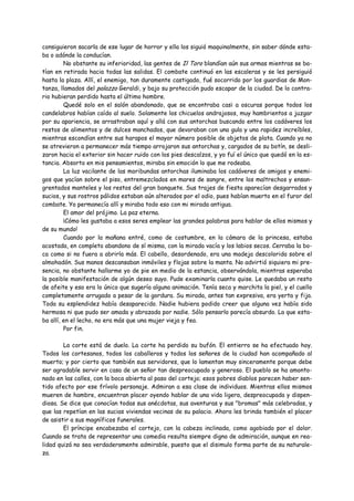 consiguieron sacarla de ese lugar de horror y ella los siguió maquinalmente, sin saber dónde esta-
ba o adónde la conducían.
         No obstante su inferioridad, las gentes de Il Toro blandían aún sus armas mientras se ba-
tían en retirada hacia todas las salidas. El combate continuó en las escaleras y se les persiguió
hasta la plaza. Allí, el enemigo, tan duramente castigado, fué socorrido por los guardias de Mon-
tanza, llamados del palazzo Geraldi, y bajo su protección pudo escapar de la ciudad. De lo contra-
rio hubieran perdido hasta el último hombre.
         Quedé solo en el salón abandonado, que se encontraba casi a oscuras porque todos los
candelabros habían caído al suelo. Solamente los chicuelos andrajosos, muy hambrientos a juzgar
por su apariencia, se arrastraban aquí y allá con sus antorchas buscando entre los cadáveres los
restos de alimentos y de dulces manchados, que devoraban con una gula y una rapidez increíbles,
mientras escondían entre sus harapos el mayor número posible de objetos de plata. Cuando ya no
se atrevieron a permanecer más tiempo arrojaron sus antorchas y, cargados de su botín, se desli-
zaron hacia el exterior sin hacer ruido con los pies descalzos, y yo fuí el único que quedó en la es-
tancia. Absorto en mis pensamientos, miraba sin emoción lo que me rodeaba.
         La luz vacilante de las moribundas antorchas iluminaba los cadáveres de amigos y enemi-
gos que yacían sobre el piso, entremezclados en mares de sangre, entre los maltrechos y ensan-
grentados manteles y los restos del gran banquete. Sus trajes de fiesta aparecían desgarrados y
sucios, y sus rostros pálidos estaban aún alterados por el odio, pues habían muerto en el furor del
combate. Yo permanecía allí y miraba todo eso con mi mirada antigua.
         El amor del prójimo. La paz eterna.
         ¡Cómo les gustaba a esos seres emplear las grandes palabras para hablar de ellos mismos y
de su mundo!
         Cuando por la mañana entré, como de costumbre, en la cámara de la princesa, estaba
acostada, en completo abandono de sí misma, con la mirada vacía y los labios secos. Cerraba la bo-
ca como si no fuera a abrirla más. El cabello, desordenado, era una madeja descolorida sobre el
almohadón. Sus manos descansaban inmóviles y flojas sobre la manta. No advirtió siquiera mi pre-
sencia, no obstante hallarme yo de pie en medio de la estancia, observándola, mientras esperaba
la posible manifestación de algún deseo suyo. Pude examinarla cuanto quise. Le quedaba un resto
de afeite y eso era lo único que sugería alguna animación. Tenía seca y marchita la piel, y el cuello
completamente arrugado a pesar de la gordura. Su mirada, antes tan expresiva, era yerta y fija.
Toda su esplendidez había desaparecido. Nadie hubiera podido creer que alguna vez había sido
hermosa ni que pudo ser amada y abrazada por nadie. Sólo pensarlo parecía absurdo. La que esta-
ba allí, en el lecho, no era más que una mujer vieja y fea.
         Por fin.

        La corte está de duelo. La corte ha perdido su bufón. El entierro se ha efectuado hoy.
Todos los cortesanos, todos los caballeros y todos los señores de la ciudad han acompañado al
muerto; y por cierto que también sus servidores, que lo lamentan muy sinceramente porque debe
ser agradable servir en casa de un señor tan despreocupado y generoso. El pueblo se ha amonto-
nado en las calles, con la boca abierta al paso del cortejo; esos pobres diablos parecen haber sen-
tido afecto por ese frívolo personaje. Admiran a esa clase de individuos. Mientras ellos mismos
mueren de hambre, encuentran placer oyendo hablar de una vida ligera, despreocupada y dispen-
diosa. Se dice que conocían todas sus anécdotas, sus aventuras y sus "bromas" más celebradas, y
que las repetían en las sucias viviendas vecinas de su palacio. Ahora les brinda también el placer
de asistir a sus magníficos funerales.
        El príncipe encabezaba el cortejo, con la cabeza inclinada, como agobiado por el dolor.
Cuando se trata de representar una comedia resulta siempre digno de admiración, aunque en rea-
lidad quizá no sea verdaderamente admirable, puesto que el disimulo forma parte de su naturale-
za.
 