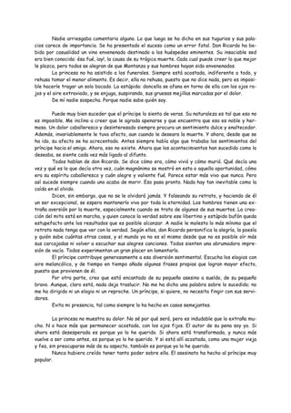 Nadie arriesgaba comentario alguno. Lo que luego se ha dicho en sus tugurios y sus pala-
cios carece de importancia. Se ha presentado el suceso como un error fatal. Don Ricardo ha be-
bido por casualidad un vino envenenado destinado a los huéspedes eminentes. Su insaciable sed
era bien conocida: ésa fué, ¡ay!, la causa de su trágica muerte. Cada cual puede creer lo que mejor
le plazca, pero todos se alegran de que Montanza y sus hombres hayan sido envenenados.
         La princesa no ha asistido a los funerales. Siempre está acostada, indiferente a todo, y
rehusa tomar el menor alimento. Es decir, ella no rehusa, puesto que no dice nada, pero es imposi-
ble hacerle tragar un solo bocado. La estúpida: doncella se afana en torno de ella con los ojos ro-
jos y el aire extraviado, y se enjuga, suspirando, sus gruesas mejillas marcadas por el dolor.
         De mí nadie sospecha. Porque nadie sabe quién soy.

        Puede muy bien suceder que el príncipe lo sienta de veras. Su naturaleza es tal que eso no
es imposible. Me inclino a creer que le agrada apenarse y que encuentra que eso es noble y her-
moso. Un dolor caballeresco y desinteresado siempre procura un sentimiento dulce y enaltecedor.
Además, invariablemente le tuvo afecto, aun cuando le deseara la muerte. Y ahora, desde que se
ha ido, su afecto se ha acrecentado. Antes siempre había algo que trababa los sentimientos del
príncipe hacia el amigo. Ahora, eso no existe. Ahora que los acontecimientos han sucedido como lo
deseaba, se siente cada vez más ligado al difunto.
        Todos hablan de don Ricardo. Se dice cómo era, cómo vivió y cómo murió. Qué decía una
vez y qué es lo que decía otra vez, cuán magnánimo se mostró en esta o aquella oportunidad, cómo
era su espíritu caballeresco y cuán alegre y valiente fué. Parece estar más vivo que nunca. Pero
así sucede siempre cuando uno acaba de morir. Eso pasa pronto. Nada hay tan inevitable como la
caída en el olvido.
        Dicen, sin embargo, que no se le olvidará jamás. Y falseando su retrato, y haciendo de él
un ser excepcional, se espera mantenerlo vivo por toda la eternidad. Los hombres tienen una ex-
traña aversión por la muerte, especialmente cuando se trata de algunos de sus muertos. La crea-
ción del mito está en marcha, y quien conoce la verdad sobre ese libertino y estúpido bufón queda
estupefacto ante los resultados que es posible alcanzar. A nadie le molesta lo más mínimo que el
retrato nada tenga que ver con la verdad. Según ellos, don Ricardo personifica la alegría, la poesía
y quién sabe cuántas otras cosas, y el mundo ya no es el mismo desde que no es posible oír más
sus carcajadas ni volver a escuchar sus alegres canciones. Todos sienten una abrumadora impre-
sión de vacío. Todos experimentan un gran placer en lamentarlo.
        El príncipe contribuye generosamente a esa diversión sentimental. Escucha los elogios con
aire melancólico, y de tiempo en tiempo añade algunas frases propias que logran mayor efecto,
puesto que provienen de él.
        Por otra parte, creo que está encantado de su pequeño asesino a sueldo, de su pequeño
bravo. Aunque, claro está, nada deja traslucir. No me ha dicho una palabra sobre lo sucedido; no
me ha dirigido ni un elogio ni un reproche. Un príncipe, si quiere, no necesita fingir con sus servi-
dores.
        Evita mi presencia, tal como siempre lo ha hecho en casos semejantes.

        La princesa no muestra su dolor. No sé por qué será, pero es indudable que lo extraña mu-
cho. N o hace más que permanecer acostada, con los ojos fijos. El autor de su pena soy yo. Si
ahora está desesperada es porque yo lo he querido. Si ahora está transformada, y nunca más
vuelve a ser como antes, es porque yo lo he querido. Y si está allí acostada, como una mujer vieja
y fea, sin preocuparse más de su aspecto, también es porque yo lo he querido.
        Nunca hubiera creído tener tanto poder sobre ella. El asesinato ha hecho al príncipe muy
popular.
 