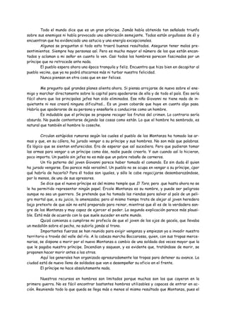 Todo el mundo dice que es un gran príncipe. Jamás había obtenido tan señalado triunfo
sobre sus enemigos ni había provocado una admiración semejante. Todos están orgullosos de él y
encuentran que ha evidenciado una astucia y una energía excepcionales.
        Algunos se preguntan si todo esto traerá buenos resultados. Aseguran tener malos pre-
sentimientos. Siempre hay personas así. Pero es mucho mayor el número de los que están encan-
tados y aclaman a mi señor en cuanto lo ven. Casi todos los hombres parecen fascinados por un
príncipe que no retrocede ante nada.
        El pueblo espera ahora una época tranquila y feliz. Encuentra que hizo bien en decapitar al
pueblo vecino, que ya no podrá atacarnos más ni turbar nuestra felicidad.
        Nunca piensan en otra cosa que en ser felices.

        Me pregunto qué grandes planes alienta ahora. Si piensa arrojarse de nuevo sobre el ene-
migo y marchar directamente sobre la capital para apoderarse de ella y de todo el país. Eso sería
fácil ahora que los principales jefes han sido eliminados. Ese niño Giovanni no tiene nada de in-
quietante ni nos creará ninguna dificultad... Es un joven cobarde que huye en cuanto algo pasa.
Habría que apoderarse de su persona y enseñarle a conducirse como un hombre.
        Es indudable que el príncipe se propone recoger los frutos del crimen. Lo contrario sería
absurdo. No puede contentarse dejando las cosas como están. Lo que el hombre ha sembrado, es
natural que también el hombre lo coseche.

        Circulan estúpidos rumores según los cuales el pueblo de los Montanza ha tomado las ar-
mas y que, en su cólera, ha jurado vengar a su príncipe y sus hombres. No son más que palabras.
Es lógico que se sientan enfurecidos. Era de esperar que así sucediera. Pero que pudieran tomar
las armas para vengar a un príncipe como ése, nadie puede creerlo. Y aun cuando así lo hicieran,
poco importa. Un pueblo sin jefes no es más que un pobre rebaño de carneros.
        Un tío paterno del joven Giovanni parece haber tomado el comando. Es sin duda él quien
ha jurado vengarse. Eso parece más verosímil. Un pueblo no se ocupa en vengar a su príncipe, ¿por
qué habría de hacerlo? Para él todos son iguales, y sólo le cabe regocijarse desembarazándose,
por lo menos, de uno de sus opresores.
        Se dice que el nuevo príncipe es del mismo temple que Il Toro, pero .que hasta ahora no se
le ha permitido representar ningún papel. Ercole Montanza es su nombre, y puede ser peligroso
aunque no sea un guerrero. Se pretende que ha tomado las riendas para salvar al país de un peli-
gro mortal que, a su juicio, lo amenazaba; pero al mismo tiempo trata de alejar al joven heredero
bajo pretexto de que aún no está preparado para reinar, mientras que él es de la verdadera san-
gre de los Montanza y muy capaz de ejercer el poder. La segunda explicación parece más plausi-
ble. Está más de acuerdo con lo que suele suceder en este mundo.
        Quizá comienza a cumplirse mi profecía de que el joven de los ojos de gacela, que llevaba
un medallón sobre el pecho, no subiría jamás al trono.
        Importantes fuerzas se han reunido para exigir venganza y empiezan ya a invadir nuestro
territorio a través del valle del río. A la cabeza marcha Boccarossa, quien, con sus tropas merce-
narias, se dispone a morir por el nuevo Montanza a cambio de una soldada dos veces mayor que la
que le pagaba nuestro príncipe. Incendian y saquean, y es evidente que, tratándose de morir, se
proponen hacer morir antes a los otros.
        Aquí los generales han organizado apresuradamente las tropas para detener su avance. La
ciudad está de nuevo llena de soldados que van a desempeñar su oficio en el frente.
        El príncipe no hace absolutamente nada.

        Nuestros recursos en hombres son limitados porque muchos son los que cayeron en la
primera guerra. No es fácil encontrar bastantes hombres utilizables y capaces de entrar en ac-
ción. Reuniendo todo lo que queda se llega más o menos al mismo resultado que Montanza, pues el
 