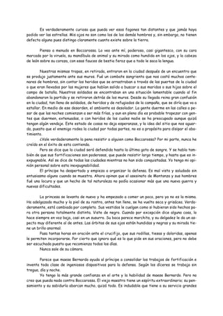 Es verdaderamente curioso que pueda ver esos fogones tan distantes y que jamás haya
podido ver las estrellas. Mis ojos no son como los de los demás hombres y, sin embargo, no tienen
defecto alguno pues distingo claramente cuanto existe sobre la tierra.

        Pienso a menudo en Boccarossa. Lo veo ante mí, poderoso, casi gigantesco, con su cara
marcada por la viruela, su mandíbula de animal y su mirada como hundida en los ojos, y la cabeza
de león sobre su coraza, con esas fauces de bestia feroz que a todo le saca la lengua.

         Nuestras mismas tropas, en retirada, entraron en la ciudad después de un encuentro que
se produjo justamente ante sus muros. Fué un combate sangriento que nos costó muchos cente-
nares de hombres, sin contar los heridos que se arrastraban a través de las puertas de la ciudad
o que eran llevados por las mujeres que habían salido a buscar a sus maridos o sus hijos sobre el
campo de batalla. Nuestros soldados se encontraban en una situación lamentable cuando al fin
abandonaron la partida y se retiraron detrás de los muros. Desde su llegada reina gran confusión
en la ciudad, tan llena de soldados, de heridos y de refugiados de la campaña, que se diría que va a
estallar. En medio de ese desorden, el ambiente es desolador. La gente duerme en las calles a pe-
sar de que las noches comienzan a ser más frías, y aun en pleno día es probable tropezar con gen-
tes que duermen, extenuadas, o con heridos de los cuales nadie se ha preocupado aunque quizá
tengan algún vendaje. Este estado de cosas no deja esperanzas, y la idea del sitio que nos aguar-
da, puesto que el enemigo rodea la ciudad por todas partes, no es a propósito para disipar el aba-
timiento.
         ¿Vale verdaderamente la pena resistir a alguien como Boccarossa? Por mi parte, nunca he
creído en el éxito de esta contienda.
         Pero se dice que la ciudad será defendida hasta la última gota de sangre. Y se habla tam-
bién de que sus fortificaciones son poderosas, que puede resistir largo tiempo, y hasta que es in-
expugnable. Así se dice de todas las ciudades mientras no han sido conquistadas. Yo tengo mi opi-
nión personal sobre esta inexpugnabilidad.
         El príncipe ha despertado y empieza a organizar la defensa. Es mal visto y saludado sin
entusiasmo alguno cuando se muestra. Ahora opinan que el asesinato de Montanza y sus hombres
fué una locura y que un hecho de tal naturaleza no podía ocasionar más que una nueva guerra y
nuevas dificultades.

        La princesa se levanta de nuevo y ha empezado a comer un poco, pero ya no es la misma.
Ha adelgazado mucho y la piel de su rostro, antes tan lleno, se ha vuelto seca y grisácea. Verda-
deramente, está cambiada por completo. Sus vestidos le cuelgan como si hubieran sido hechos pa-
ra otra persona totalmente distinta. Viste de negro. Cuando por excepción dice alguna cosa, lo
hace siempre en voz baja, casi en un susurro. Su boca parece marchita, y su delgadez le da un as-
pecto muy diferente al de antes. Las órbitas de sus ojos están hundidas y negras y su mirada tie-
ne un brillo anormal.
        Pasa tantas horas en oración ante el crucifijo, que sus rodillas, tiesas y doloridas, apenas
le permiten incorporarse. Por cierto que ignoro qué es lo que pide en sus oraciones, pero no debe
ser escuchada puesto que recomienza todos los días.
        Nunca sale de su cámara.

        Parece que maese Bernardo ayuda al príncipe a consolidar los trabajos de fortificación e
inventa toda clase de ingeniosos dispositivos para la defensa. Según los díceres se trabaja sin
tregua, día y noche.
        Yo tengo la más grande confianza en el arte y la habilidad de maese Bernardo. Pero no
creo que pueda nada contra Boccarossa. El viejo maestro tiene un espíritu extraordinario; su pen-
samiento y su sabiduría abarcan mucho, quizá todo. Es indudable que tiene a su servicio grandes
 