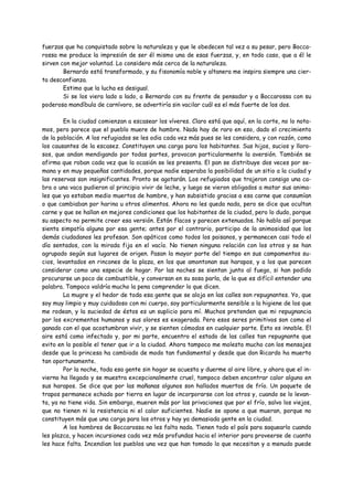 fuerzas que ha conquistado sobre la naturaleza y que le obedecen tal vez a su pesar, pero Bocca-
rossa me produce la impresión de ser él mismo una de esas fuerzas, y, en todo caso, que a él le
sirven con mejor voluntad. Lo considero más cerca de la naturaleza.
        Bernardo está transformado, y su fisonomía noble y altanera me inspira siempre una cier-
ta desconfianza.
        Estimo que la lucha es desigual.
        Si se los viera lado a lado, a Bernardo con su frente de pensador y a Boccarossa con su
poderosa mandíbula de carnívoro, se advertiría sin vacilar cuál es el más fuerte de los dos.

        En la ciudad comienzan a escasear los víveres. Claro está que aquí, en la corte, no lo nota-
mos, pero parece que el pueblo muere de hambre. Nada hay de raro en eso, dado el crecimiento
de la población. A los refugiados se les odia cada vez más pues se les considera, y con razón, como
los causantes de la escasez. Constituyen una carga para los habitantes. Sus hijos, sucios y lloro-
sos, que andan mendigando por todas partes, provocan particularmente la aversión. También se
afirma que roban cada vez que la ocasión se les presenta. El pan se distribuye dos veces por se-
mana y en muy pequeñas cantidades, porque nadie esperaba la posibilidad de un sitio a la ciudad y
las reservas son insignificantes. Pronto se agotarán. Los refugiados que trajeron consigo una ca-
bra o una vaca pudieron al principio vivir de leche, y luego se vieron obligados a matar sus anima-
les que ya estaban medio muertos de hambre, y han subsistido gracias a esa carne que consumían
o que cambiaban por harina u otros alimentos. Ahora no les queda nada, pero se dice que ocultan
carne y que se hallan en mejores condiciones que los habitantes de la ciudad, pero lo dudo, porque
su aspecto no permite creer esa versión. Están flacos y parecen extenuados. No hablo así porque
sienta simpatía alguna por esa gente; antes por el contrario, participo de la animosidad que los
demás ciudadanos les profesan. Son apáticos como todos los paisanos, y permanecen casi todo el
día sentados, con la mirada fija en el vacío. No tienen ninguna relación con los otros y se han
agrupado según sus lugares de origen. Pasan la mayor parte del tiempo en sus campamentos su-
cios, levantados en rincones de la plaza, en los que amontonan sus harapos, y a los que parecen
considerar como una especie de hogar. Por las noches se sientan junto al fuego, si han podido
procurarse un poco de combustible, y conversan en su sosa parla, de la que es difícil entender una
palabra. Tampoco valdría mucho la pena comprender lo que dicen.
        La mugre y el hedor de toda esa gente que se aloja en las calles son repugnantes. Yo, que
soy muy limpio y muy cuidadoso con mi cuerpo, soy particularmente sensible a la higiene de los que
me rodean, y la suciedad de éstos es un suplicio para mí. Muchos pretenden que mi repugnancia
por los excrementos humanos y sus olores es exagerada. Pero esos seres primitivos son como el
ganado con el que acostumbran vivir, y se sienten cómodos en cualquier parte. Esto es innoble. El
aire está como infectado y, por mi parte, encuentro el estado de las calles tan repugnante que
evito en lo posible el tener que ir a la ciudad. Ahora tampoco me molesto mucho con los mensajes
desde que la princesa ha cambiado de modo tan fundamental y desde que don Ricardo ha muerto
tan oportunamente.
        Por la noche, toda esa gente sin hogar se acuesta y duerme al aire libre, y ahora que el in-
vierno ha llegado y se muestra excepcionalmente cruel, tampoco deben encontrar calor alguno en
sus harapos. Se dice que por las mañanas algunos son hallados muertos de frío. Un paquete de
trapos permanece echado por tierra en lugar de incorporarse con los otros y, cuando se lo levan-
ta, ya no tiene vida. Sin embargo, mueren más por las privaciones que por el frío, salvo los viejos,
que no tienen ni la resistencia ni el calor suficientes. Nadie se opone a que mueran, porque no
constituyen más que una carga para los otros y hay ya demasiada gente en la ciudad.
        A los hombres de Boccarossa no les falta nada. Tienen todo el país para saquearlo cuando
les plazca, y hacen incursiones cada vez más profundas hacia el interior para proveerse de cuanto
les hace falta. Incendian los pueblos una vez que han tomado lo que necesitan y a menudo puede
 