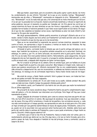 Más que hablar, susurraban, pero mi excelente oído podía captar cuanto decían. Se trata-
ba, evidentemente, de una infinita "felicidad" de la que yo era invisible testigo. "¡Bienamadal",
murmuraba una de ellas, y "¡Bienamado!", murmuraba en respuesta la otra. "¡Bienamada!"; y, otra
vez, "¡Bienamado!"; no se oía nada más que eso y tal conversación no tenía interés para un tercero.
A no ser por la gravedad de la situación, hubiera encontrado monótona y ridícula la repetición de
estas palabras, mas por el momento no podían ser tomadas así. Un frío glacial me corrió por el
cuerpo mientras oía hacer de esos términos un uso tan tierno e imprudente, y, sin duda, habrían
quedado horrorizados si hubieran pensado lo que tales voces significaban en sus labios. En segui-
da oí que los dos culpables se besaban varias veces, repitiéndose su amor de modo infantil y bal-
bucean te. Era para dar escalofríos.
         Me alejé apresuradamente. ¿Dónde podría encontrar al príncipe? ¿Estaría aún en el co-
medor, donde lo había dejado una hora antes can Fiammetta? Los había servido como de costum-
bre hasta el momento en que me dijo que ya no me necesitaba.
         ¡Que ya no me necesitaba! La expresión me pareció curiosa mientras, apoyando la mano
contra el muro, me apresuraba a bajar la escalera a tientas en medio de las tinieblas. No hay
quien no tenga siempre necesidad de su enano.
         Atravesé el patio, corriendo hasta la bóveda que une la parte antigua del palacio con la
nueva. Aquí también las escaleras y los pasillos estaban envueltos en la oscuridad. Continué, sin
embargo, mi camino y, por fin, un tanto sofocado, me encontré ante la gran puerta doble. Escu-
ché. N o se oía nada. Pero bien podían hallarse dentro. Naturalmente, quise asegurarme. Con gran
indignación mía me fué imposible abrir la puerta: el picaporte estaba demasiado alto para mí; es-
cuché un minuto más, y después debí alejarme sin tener certeza alguna.
         Me fuí a buscar al príncipe en su cámara. Ésta no estaba lejos, pero se hallaba en el piso
superior. Llegué hasta su puerta y me puse a escuchar. Mas tampoco oí ningún ruido, nada que in-
dicara que pudiera encontrarse allí. ¿Estaría durmiendo? Eso no era completamente imposible.
¿Me atrevería a despertarlo? No, eso era inconcebible; ni soñando me hubiera atrevido a hacerlo.
Sin embargo, mi mensaje era de extremada importancia. Nunca había tenido nada de tal magni-
tud.
         Me armé de coraje, y llamé. Nadie contestó. Volví a golpear de nuevo, con todas las fuer-
zas de mis puños cerrados. No hubo respuesta.
         Indudablemente no estaba allí. Yo sé cuán liviano es su sueño. ¿Dónde estaba? Me ponía
cada vez más nervioso. ¡Cuánto tiempo iba pasando! ¿Dónde podía estar?
         ¿Se hallaría, quizá, con Fiammetta? ¿Se habría ido con ella para que nadie los molestara?
Era mi última esperanza.
         Me precipité de nuevo escaleras abajo. Fiammetta habita una parte completamente sepa-
rada del palacio, a fin de disimular sus relaciones con el príncipe. Para llegar allí hay que cruzar
nuevamente el patio.
         Llegué, después de atravesar la bóveda; pero como no conozco muy bien esa parte del cas-
tillo, me fué difícil encontrar el camino. Me equivoqué de escaleras; tuve que descender y empe-
zar de nuevo. Era muy difícil orientarse a través de los pasillos y los corredores oscuros, y, cada
vez más contrariado por el tiempo perdido, me apresuraba en vano de un lado para otro. Era como
un topo errando por sus galerías subterráneas en busca de alguna presa. Felizmente, como el to-
po, puedo ver en la oscuridad; mis ojos parecen estar hechos para ello. Además, sabía hacia qué
parte del castillo daba la ventana de Fiammetta y poco a poco pude orientarme y llegar hasta su
puerta. Escuché. ¿Había alguien adentro? ¡Sí!
         Lo primero que oí fué la risa fría de Fiammetta. Nunca la había oído reír antes, pero in-
mediatamente adiviné que debía ser su risa. Era algo dura, y tal vez un tanto forzada, pero atra-
yente a pesar de todo. Poco después oí también la risa del príncipe, breve y contenida. Lancé un
suspiro de alivio.
 