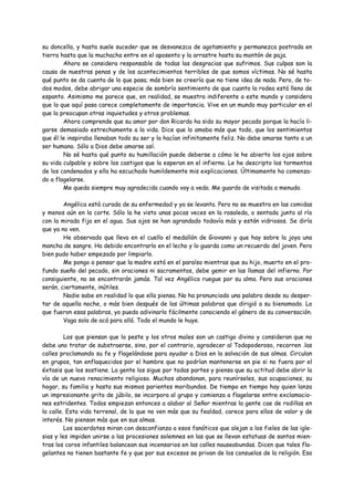 su doncella, y hasta suele suceder que se desvanezca de agotamiento y permanezca postrada en
tierra hasta que la muchacha entre en el aposento y la arrastre hasta su montón de paja.
        Ahora se considera responsable de todas las desgracias que sufrimos. Sus culpas son la
causa de nuestras penas y de los acontecimientos terribles de que somos víctimas. No sé hasta
qué punto se da cuenta de lo que pasa; más bien se creería que no tiene idea de nada. Pero, de to-
dos modos, debe abrigar una especie de sombrío sentimiento de que cuanto la rodea está lleno de
espanto. Asimismo me parece que, en realidad, se muestra indiferente a este mundo y considera
que lo que aquí pasa carece completamente de importancia. Vive en un mundo muy particular en el
que la preocupan otras inquietudes y otros problemas.
        Ahora comprende que su amor por don Ricardo ha sido su mayor pecado porque la hacía li-
garse demasiado estrechamente a la vida. Dice que lo amaba más que todo, que los sentimientos
que él le inspiraba llenaban todo su ser y la hacían infinitamente feliz. No debe amarse tanto a un
ser humano. Sólo a Dios debe amarse así.
        No sé hasta qué punto su humillación puede deberse a cómo le he abierto los ojos sobre
su vida culpable y sobre los castigos que la esperan en el infierno. Le he descripto los tormentos
de los condenados y ella ha escuchado humildemente mis explicaciones. Últimamente ha comenza-
do a flagelarse.
        Me queda siempre muy agradecida cuando voy a veda. Me guardo de visitada a menudo.

        Angélica está curada de su enfermedad y ya se levanta. Pero no se muestra en las comidas
y menos aún en la corte. Sólo la he visto unas pocas veces en la rosaleda, o sentada junto al río
con la mirada fija en el agua. Sus ojos se han agrandado todavía más y están vidriosos. Se diría
que ya no ven.
        He observado que lleva en el cuello el medallón de Giovanni y que hay sobre la joya una
mancha de sangre. Ha debido encontrarlo en el lecho y lo guarda como un recuerdo del joven. Pero
bien pudo haber empezado por limpiarlo.
        Me pongo a pensar que la madre está en el paraíso mientras que su hijo, muerto en el pro-
fundo sueño del pecado, sin oraciones ni sacramentos, debe gemir en las llamas del infierno. Por
consiguiente, no se encontrarán jamás. Tal vez Angélica ruegue por su alma. Pero sus oraciones
serán, ciertamente, inútiles.
        Nadie sabe en realidad lo que ella piensa. No ha pronunciado una palabra desde su desper-
tar de aquella noche, o más bien después de las últimas palabras que dirigió a su bienamado. Lo
que fueron esas palabras, yo puedo adivinarlo fácilmente conociendo el género de su conversación.
        Vaga sola de acá para allá. Todo el mundo le huye.

         Los que piensan que la peste y los otros males son un castigo divino y consideran que no
debe uno tratar de substraerse, sino, por el contrario, agradecer al Todopoderoso, recorren .las
calles proclamando su fe y flagelándose para ayudar a Dios en la salvación de sus almas. Circulan
en grupos, tan enflaquecidos por el hambre que no podrían mantenerse en pie si no fuera por el
éxtasis que los sostiene. La gente los sigue por todas partes y piensa que su actitud debe abrir la
vía de un nuevo renacimiento religioso. Muchos abandonan, para reunírseles, sus ocupaciones, su
hogar, su familia y hasta sus mismos parientes moribundos. De tiempo en tiempo hay quien lanza
un impresionante grito de júbilo, se incorpora al grupo y comienza a flagelarse entre exclamacio-
nes estridentes. Todos empiezan entonces a alabar al Señor mientras la gente cae de rodillas en
la calle. Esta vida terrenal, de la que no ven más que su fealdad, carece para ellos de valor y de
interés. No piensan más que en sus almas.
         Los sacerdotes miran con desconfianza a esos fanáticos que alejan a los fieles de las igle-
sias y les impiden unirse a las procesiones solemnes en las que se llevan estatuas de santos mien-
tras los coros infantiles balancean sus incensarios en las calles nauseabundas. Dicen que tales fla-
gelantes no tienen bastante fe y que por sus excesos se privan de los consuelos de la religión. Eso
 