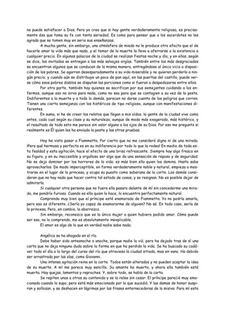 no puede satisfacer a Dios. Pero yo creo que si hay gente verdaderamente religiosa, es precisa-
mente ésa que toma su fe con tanta seriedad. Es como para pensar que a los sacerdotes no les
agrada que se tomen muy en serio sus enseñanzas.
        A mucha gente, sin embargo, una atmósfera de miedo no le produce otro efecto que el de
hacerle amar la vida más que nada, y el temor de la muerte la lleva a aferrarse a la existencia a
cualquier precio. En algunos palacios de la ciudad se realizan fiestas noche y día, y en ellas, según
se dice, los invitados se entregan a las más salvajes orgías. También entre los más desgraciados
se encuentran algunos que se conducen de la misma manera, entregándose al único vicio a disposi-
ción de los pobres. Se agarran desesperadamente a su vida miserable y no quieren perderla a nin-
gún precio; y cuando aún se distribuye un poco de pan aquí, en las puertas del castillo, puede ver-
se cómo esos pobres diablos se disputan las porciones como si fueran a despedazarse entre ellos.
        Por otra parte, también hay quienes se sacrifican por sus semejantes cuidando a los en-
fermos, aunque eso no sirva para nada, como no sea para que se contagien a su vez de la peste.
Indiferentes a la muerte y a todo lo demás, parecen no darse cuenta de los peligros que corren.
Tienen una cierta semejanza con los histéricos de tipo religioso, aunque con manifestaciones di-
ferentes.
        En suma, si he de creer los relatos que llegan a mis oídos, la gente de la ciudad vive como
antes, cada cual según su clase y su naturaleza, aunque de modo más exagerado, más histérico, y
el resultado de todo esto me parece sin valor alguno a los ojos de su Dios. Por eso me pregunto si
realmente es Él quien les ha enviado la peste y las otras pruebas.

        Hoy he visto pasar a Fiammetta. Por cierto que no me consideró digno ni de una mirada.
¡Pero qué hermosa y perfecta es en su indiferencia por todo lo que la rodea! En medio de toda es-
ta fealdad y esta agitación, hace el efecto de una brisa refrescante. Siempre hay algo fresco en
su figura, y en su inaccesible y orgulloso ser algo que da una sensación de reposo y de seguridad.
No se deja dominar por los horrores de la vida; es más bien ella quien los domina. Hasta sabe
aprovecharlos. De modo imperceptible, en forma verdaderamente noble y natural, empieza a mos-
trarse en el lugar de la princesa, y ocupa su puesto como soberana de la corte. Los demás consi-
deran que no hay nada que hacer contra tal estado de cosas, y se resignan. No es posible dejar de
admirarla.
        Si cualquier otra persona que no fuera ella pasara delante de mí sin concederme una mira-
da, me pondría furioso. Cuando es ella quien lo hace, lo encuentro perfectamente natural.
        Comprendo muy bien que el príncipe esté enamorado de Fiammetta. Yo no podría amarla,
pero eso es diferente. ¿Sería yo capaz de enamorarme de alguien? No sé. En todo caso, sería de
la princesa. Pero, en cambio, la aborrezco.
        Sin embargo, reconozco que es la única mujer a quien hubiera podido amar. Cómo puede
ser eso, no lo comprendo, me es absolutamente inexplicable.
        El amor es algo de lo que en verdad nadie sabe nada.

        Angélica se ha ahogado en el río.
        Debe haber sido anteanoche o anoche, porque nadie la vió, pero ha dejado tras de sí una
carta que no deja ninguna duda sobre la forma en que ha perdido la vida. Se ha buscado su cadá-
ver todo el día a lo largo del curso del río que atraviesa la ciudad sitiada, mas en vano. Ha debido
ser arrastrada por las olas, como Giovanni.
        Una intensa agitación reina en la corte. Todos están alterados y no pueden aceptar la idea
de su muerte. A mí me parece muy sencillo. Su amante ha muerto, y ahora ella también está
muerta. Hay quejas, lamentos y reproches. Y, sobre todo, se habla de la carta.
        Se repiten unos a otros su contenido y se la relee sin cesar. El príncipe pareció muy emo-
cionado cuando lo supo, pero está más emocionado por lo que sucedió. Y las damas de honor suspi-
ran y sollozan, y se deshacen en lágrimas por las frases enternecedoras de la misiva: Para mí esta
 