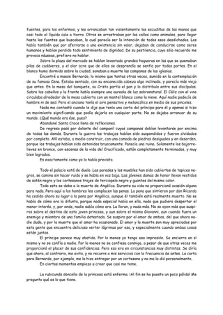 fuentes, para los enfermos, y les arrancaban tan violentamente las escudillas de las manos que
casi todo el líquido caía a tierra. Otros se arrastraban por las calles como animales, para llegar
hasta las fuentes que buscaban, lo cual parecía ser la intención de todos esos desdichados. Los
había también que por aferrarse a una existencia sin valor, dejaban de conducirse como seres
humanos y habían perdido todo sentimiento de dignidad. De su pestilencia, cuyo sólo recuerdo me
provoca náuseas, prefiero no hablar.
        Sobre la plaza del mercado se hablan levantado grandes hogueras en las que se quemaban
pilas de cadáveres, y el olor acre que de ellos se desprendía se sentía por todas partes. En el
blanco humo dormido sobre la ciudad, sonaban a muerte las campanas de las iglesias.
        Encontré a maese Bernardo, lo mismo que tantas otras veces, sumido en la contemplación
de su famosa Cena. Estaba sentado, con su encanecida cabeza algo inclinada, y parecía más viejo
que antes. En la mesa del banquete, su Cristo partía el pan y lo distribuía entre sus discípulos.
Sobre los cabellos y la frente había siempre una aureola de luz sobrenatural. El Cáliz con el vino
circulaba alrededor de la mesa cubierta con un mantel blanco como la nieve. Aquí nadie padecía de
hambre ni de sed. Pero el anciano tenía el aire pensativo y melancólico en medio de sus pinceles.
        Nada me contestó cuando le dije que tenía una carta del príncipe para él y apenas si hizo
un movimiento significando que podía dejarla en cualquier parte. No se dejaba arrancar de su
mundo. ¿Qué mundo era ése, pues?
        Abandoné Santa Croce lleno de reflexiones.
        De regreso pasé por delante del campanil cuyas campanas debían levantarse por encima
de todas las demás. Durante la guerra los trabajos habían sido suspendidos y fueron olvidados
por completo. Allí estaba, a medio construir, con una camada de piedras desiguales y en desorden,
porque los trabajos habían sido detenidos bruscamente. Parecía una ruina. Solamente los bajorre-
lieves en bronce, con escenas de la vida del Crucificado, están completamente terminados, y muy
bien logrados.
        Es exactamente como yo lo había previsto.

        Todo el palacio está de duelo. Las paredes y los muebles han sido cubiertos de tapices ne-
gros, se camina sin hacer ruido y se habla en voz baja. Las jóvenes damas de honor llevan vestidos
de satén negro y los cortesanos trajes de terciopelo negro y guantes del mismo color.
        Todo esto se debe a la muerte de Angélica. Durante su vida no proporcionó ocasión alguna
para nada. Pero aquí a los hombres les complacen las penas. La pena que sintieron por don Ricardo
ha cedido ahora su lugar a la pena por Angélica, aunque él también está realmente muerto. No se
habla de cómo era la difunta, porque nada especial había en ella, nada que pudiera despertar el
menor interés, y, por ende, nadie sabía cómo era. La lloran, y nada más. No se oyen más que suspi-
ros sobre el destino de esta joven princesa, y aun sobre el mismo Giovanni, aun cuando fuera un
enemigo y miembro de una familia detestada. Se suspira por el amor de ambos, del que ahora na-
die duda, y por la muerte que el amor ha ocasionado. El amor y la muerte son muy apreciados por
esta gente que encuentra delicioso verter lágrimas por eso, y especialmente cuando ambas cosas
están juntas.
        El príncipe parece muy abatido. Por lo menos yo tengo esa impresión. Se encierra en sí
mismo y no se confía a nadie. Por lo menos no se confiesa conmigo, a pesar de que otras veces me
proporcionó el placer de sus confidencias. Pero eso era en circunstancias muy distintas. Se diría
que ahora, al contrario, me evita, y no recurre a mis servicios con la frecuencia de antes. La carta
para Bernardo, por ejemplo, me la hizo entregar por un cortesano y no me la dió personalmente.
        En ciertos momentos empiezo a creer que casi me teme.

       La rubicunda doncella de la princesa está enferma. ¡Al fin se ha puesto un poco pálida! Me
pregunto qué es lo que tiene.
 