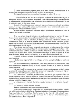 Es curioso, pero no siento el menor temor por la peste. Tengo la seguridad de que no la
atraparé, que nada puede contra mí. ¿Por qué? Lo siento así, eso es todo.
       Eso es para los seres humanos, para las criaturas que me rodean. No para mí.

        La princesa declina de más en más. Es casi penoso asistir a su decadencia interior y ver la
negligencia, la incuria y la suciedad que la circundan. De su cuna y de su antigua personalidad, no
le quedan más que la obstinación y la fuerza de ánimo con que acepta su destino e impide a los que
la rodean introducir en él el menor cambio.
        Desde la enfermedad de su camarera a nadie le es permitido acercársele, y la suciedad de
su cámara es mayor que nunca. No come absolutamente nada y la veo tan extenuada que me cues-
ta comprender cómo puede subsistir todavía.
        Yo soy el único que la visita. Me suplica que venga a ayudarla en su desesperación y. que la
deje que me confiese sus pecados.

        Estoy muy agitado. Vengo directamente de su cámara y todavía estoy casi lleno de espan-
to por el poder que a veces ejerzo sobre los seres humanos: Voy a describir mi visita.
        A mi llegada, y como de costumbre, no distinguí nada. Luego descubrí las ventanas que
iluminaban una parte de los muros no obstante estar cubiertas por gruesos cortinados, y final-
mente la vi postrada al pie del crucifijo, entregada a sus interminables plegarias. Estaba tan ab-
sorta que no me oyó abrir la puerta.
        En la cámara, la atmósfera era tan pesada que apenas si yo podía respirar. Me producía
náuseas. Todo me producía náuseas. El olor, la semioscuridad, el cuerpo postrado, la flaca e inde-
cente desnudez de sus hombros, los músculos salientes del cuello, los cabellos alborotados como
un viejo nido de urraca, todo, todo lo que un día había sido digno de amor. Se apoderó de mí una
especie de furia. Aunque detesto a los hombres, no me gusta empero verlos envilecidos.
        De pronto, me sentí a mí mismo gritando en las tinieblas, aun antes que ella hubiera nota-
do mi presencia:
        -¿Qué es lo que imploras? ¿No te he dicho que no tienes que implorar? ¿Que no quería tus
súplicas?
        Ella se volvió sin espanto y calmadamente, con el dulce gemido de una perra azotada, y me
miró con humildad. Semejante actitud no es para disminuir la cólera de un hombre, y continué
despiadadamente:
        -¿Crees tú que Él se preocupa de tus oraciones? ¿Que te perdona porque estás ahí orando
y confesando tus pecados sin cesar? ¡Cosa fácil es reconocer sus pecados! ¿Crees que se deja en-
gañar por eso? ¿Crees tú que él no penetra todo tu ser?
        "¡Es a don Ricardo a quien amas, no a Él! ¿Piensas, por ventura, que lo ignoro? ¿Crees que
puedes engañarme con tus artificios diabólicos, tus mortificaciones, las flagelaciones de tu cuer-
po lascivo? ¡Es a tu amante a quien deseas mientras pretendes estar buscando al que está colgado
sobre el muro! ¡Es a él a quien amas!
        La princesa me miró aterrada. Sus labios exangües temblaban. Se arrojó a mis pies sollo-
zando:
        -¡Es verdad! ¡Es verdad! ¡Sálvame! ¡Sálvame!
        Me sentí violentamente emocionado al oír esta confesión.
        -¡Prostituta licenciosa! -grité-. ¡Finges amar a tu salvador mientras secretamente compar-
tes tu lecho con un libertino del infierno! ¡Engañas a tu Dios con el mismo que Él ha precipitado en
las profundidades del infierno! ¡Mujer diabólica que con los ojos fijos sobre el Crucificado le ase-
guras tu amor ardiente, mientras te arrojas con toda el alma en el abrazo del otro! ¿No compren-
des que te aborrece? ¿No lo comprendes?
 