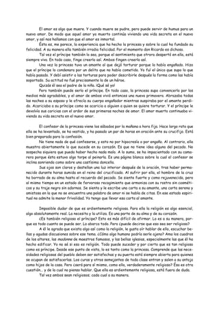 El amor es algo que muere. Y cuando muere se pudre, pero puede servir de humus para un
nuevo amor. De modo que aquel amor ya muerto continúa viviendo una vida secreta en el nuevo
amor, y así nos hallamos con que el amor es inmortal.
        Ésta es, me parece, la experiencia que ha hecho la princesa y sobre la cual ha fundado su
felicidad. A su manera ella también irradia felicidad. Por el momento don Ricardo es dichoso.
        Tal vez el príncipe también lo sea, porque el sentimiento que otrora despertó en ella, está
siempre vivo. En todo caso, finge creerlo así. Ambos fingen creerlo así.
        Una vez la princesa tuvo un amante al que dejó torturar porque la había engañado. Hizo
que el príncipe lo condenara por un delito que no había cometido. Yo fuí el único que supo lo que
había pasado. Y debí asistir a las torturas para poder describirle después la forma como las había
soportado. Su actitud no fué precisamente la de un héroe.
        Quizás él sea el padre de la niña. ¡Qué sé yo!
        Pero también puede serlo el príncipe. En todo caso, la princesa supo convencerlo por los
medios más agradables, y el amor de ambos vivió entonces una nueva primavera. Abrazaba todas
las noches a su esposo y le ofrecía su cuerpo engañador mientras suspiraba por el amante perdi-
do. Acariciaba a su príncipe como se acaricia a alguien a quien se quiere torturar. Y el príncipe le
devolvía sus caricias con el ardor de sus primeras noches de amor. El amor muerto continuaba vi-
viendo su vida secreta en el nuevo amor.

         El confesor de la princesa viene los sábados por la mañana a hora fija. Hace largo rato que
ella se ha levantado, se ha vestido, y ha pasado un par de horas en oración ante su crucifijo. Está
bien preparada para la confesión.
         No tiene nada de qué confesarse, y esto no por hipocresía o por engaño. Al contrario, ella
muestra abiertamente lo que sucede en su corazón. Es que no tiene idea alguna del pecado. No
sospecha siquiera que pueda haber hecho nada malo. A lo sumo, se ha impacientado con su cama-
rera porque ésta estuvo algo torpe al peinarla. Es una página blanca sobre la cual el confesor se
inclina sonriendo como sobre una castísima doncella.
         Sus ojos son claros y destellan una luz interior después de la oración, tras haber perma-
necido durante horas sumida en el reino del crucificado. Al sufrir por ella, el hombre de la cruz
ha borrado de su alma hasta el recuerdo del pecado. Se siente fuerte y como rejuvenecida, pero
al mismo tiempo en un estado de fervoroso recogimiento que armoniza con su rostro sin cosméti-
cos y su traje negro sin adornos. Se sienta y le escribe una carta a su amante, una carta serena y
amistosa en la que no se encuentra una palabra de amor ni se habla de citas. En ese estado espiri-
tual no admite la menor frivolidad. Yo tengo que llevar esa carta al amante.

         Imposible dudar de que es ardientemente religiosa. Para ella la religión es algo esencial,
algo absolutamente real. La necesita y la utiliza. Es una parte de su alma y de su corazón.
         ¿Es también religioso el príncipe? Esto es más difícil de afirmar. Lo es a su manera, por-
que es todo cuanto se puede ser. Lo abarca todo. Pero ¿puede decirse que eso sea ser religioso?
         A él le agrada que exista algo así como la religión, le gusta oír hablar de ello, escuchar be-
llas y agudas discusiones sobre ese tema. ¿Cómo algo humano podría serle ajeno? Ama los cuadros
de los altares, las madonne de maestros famosos, y las bellas iglesias, especialmente las que él ha
hecho edificar. Yo no sé si eso es religión. Todo puede suceder y por cierto que es tan religioso
como es príncipe. Desde ese punto de vista, lo es tanto como la princesa. Comprende que las nece-
sidades religiosas del pueblo deben ser satisfechas y su puerta está siempre abierta para quienes
se ocupan de satisfacerlas. Los curas y otros semejantes de toda clase entran y salen a su antojo
como hijos de la casa. Pero ¿será para sí mismo, como ella, verdaderamente religioso? Ésa es otra
cuestión... y de la cual no pienso hablar. Que ella es ardientemente religiosa, está fuera de duda.
         Tal vez ambos sean religiosos; cada cual a su manera.
 