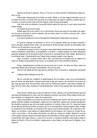 Quizá el príncipe la lamente. Así es. O tal vez se sienta aliviado. Posiblemente ambas co-
sas a la vez.
         Nadie sabe nada porque él no habla con nadie. Pálido, y con los rasgos alterados, ya no es
el mismo de antes. La frente está surcada de arrugas bajo sus negros cabellos y camina algo en-
corvado. La oscura mirada tiene un brillo singular y parece muy preocupado.
         Hoy lo he visto un instante y he podido darme cuenta de todo eso. Lo veo raras veces este
último tiempo.
         He dejado de servirle la mesa.
         Desde aquel día no he vuelto a ver a la princesa. Parece que yace en una especie de sopor.
Se dice que el príncipe la visita a menudo, que se sienta junto a su lecho y vela por ella... ahora
que Fiammetta está muerta.
         ¡Los seres humanos son tan extravagantes! Jamás podré comprender sus amores.

        El ejército enemigo ha levantado el sitio y se ha alejado desde que la peste comenzó a
hacer estragos también entre ellos. Los mercenarios de Boccarossa carecen de entusiasmo para
batirse con un adversario de esa clase.
        La epidemia ha puesto así fin a la guerra como nada hubiera podido hacerla. Los dos países
están actualmente devastados, principalmente el nuestro. Y ambos pueblos se hallan demasiado
agotados después de las dos guerras para atreverse a continuarlas por más tiempo. Montanza no
ha obtenido nada. Y posiblemente sus tropas llevan consigo la peste a sus hogares.
        Aquí, en palacio, la gente muere más y más. Los obscuros cortinados que se colgaron en
honor de Angélica aún penden de los muros, y no quedan mal en esta atmósfera sombría.

       Estoy completamente excluído de los servicios de la corte. Ya nadie me llama, nadie me
pide nada. Menos aún el príncipe, naturalmente. Ya no lo veo más. .
       Noto en los demás que hay algo que ha cambiado. Pero no alcanzo a comprender qué puede
ser.
       ¿Alguien habrá hablado mal de mí?

        Me he retirado por completo al departamento de los enanos y aquí vivo exclusivamente
para mí mismo. No desciendo ni siquiera para buscar algo que comer y me contento con un poco de
pan viejo que aquí tenía. Es suficiente, pues nunca he tenido gran apetito. Aquí estoy, sentado de-
bajo de este techo bajo, hundido en mis pensamientos. Cada vez me agrada más esta soledad to-
tal.

        Hace mucho tiempo que no escribo nada en mi libro, debido a los acontecimientos que han
afectado profundamente mi vida y me han impedido continuar mis notas. Estas mismas notas tam-
poco estaban a mi disposición. Acabo de recuperarlas.
        Estoy encadenado a los muros de uno de los calabozos del castillo. No hace mucho que mis
manos también estaban encadenadas, aunque eso era superfluo, puesto que no podía escaparme.
No obstante, pensarían que ello bien podía aumentar mi castigo. Ahora, por fin, tengo las manos
libres. Me han quitado los grillos, no sé por qué, ni lo he preguntado. Nunca pregunto nada. Aunque
mi condición no ha cambiado, mi situación se ha vuelto un poco más tolerable. He convencido a An-
selmo, mi carcelero, a que subiera al departamento de los enanos y me trajera mi recado de es-
cribir y mis notas, a fin de poder distraerme con ellas de tiempo en tiempo. Quizás ha corrido
cierto peligro porque aunque mis manos hayan sido liberadas no estoy seguro de que se me hubie-
ra permitido este ligero placer y, como él lo ha dicho, no puede acordarme nada aunque tenga el
deseo de hacerlo. Pero es un hombre complaciente y muy simple, de modo que he llegado a con-
vencerlo.
 