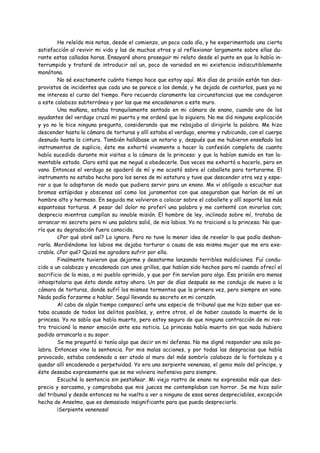 He releído mis notas, desde el comienzo, un poco cada día, y he experimentado una cierta
satisfacción al revivir mi vida y las de muchos otros y al reflexionar largamente sobre ellas du-
rante estas calladas horas. Ensayaré ahora proseguir mi relato desde el punto en que lo había in-
terrumpido y trataré de introducir así un, poco de variedad en mi existencia indiscutiblemente
monótona.
        No sé exactamente cuánto tiempo hace que estoy aquí. Mis días de prisión están tan des-
provistos de incidentes que cada uno se parece a los demás, y he dejado de contarlos, pues ya no
me interesa el curso del tiempo. Pero recuerdo claramente las circunstancias que me condujeron
a este calabozo subterráneo y por las que me encadenaron a este muro.
        Una mañana, estaba tranquilamente sentado en mi cámara de enano, cuando uno de los
ayudantes del verdugo cruzó mi puerta y me ordenó que lo siguiera. No me dió ninguna explicación
y yo no le hice ninguna pregunta, considerando que me rebajaba al dirigirle la palabra. Me hizo
descender hasta la cámara de torturas y allí estaba el verdugo, enorme y rubicundo, con el cuerpo
desnudo hasta la cintura. También hallábase un notario y, después que me hubieron enseñado los
instrumentos de suplicio, éste me exhortó vivamente a hacer la confesión completa de cuanto
había sucedido durante mis visitas a la cámara de la princesa: y que la habían sumido en tan la-
mentable estado. Claro está que me negué a obedecerle. Dos veces me exhortó a hacerlo, pero en
vano. Entonces el verdugo se apoderó de mí y me acostó sobre el caballete para torturarme. El
instrumento no estaba hecho para los seres de mi estatura y tuve que descender otra vez y espe-
rar a que lo adaptaran de modo que pudiera servir para un enano. Me vi obligado a escuchar sus
bromas estúpidas y obscenas así como los juramentos con que aseguraban que harían de mí un
hombre alto y hermoso. En seguida me volvieron a colocar sobre el caballete y allí soporté las más
espantosas torturas. A pesar del dolor no proferí una palabra y me contenté con mirarlos con;
desprecio mientras cumplían su innoble misión. El hombre de ley, inclinado sobre mí, trataba de
arrancar mi secreto pero ni una palabra salió, de mis labios. Yo no traicioné a la princesa: No que-
ría que su degradación fuera conocida.
        ¿Por qué obré así? Lo ignoro. Pero no tuve la menor idea de revelar lo que podía deshon-
rarla. Mordiéndome los labios me dejaba torturar a causa de esa misma mujer que me era exe-
crable. ¿Por qué? Quizá me agradara sufrir por ella.
        Finalmente tuvieron que dejarme y desatarme lanzando terribles maldiciones. Fuí condu-
cido a un calabozo y encadenado con unos grillos, que habían sido hechos para mí cuando ofrecí el
sacrificio de la misa, a mi pueblo oprimido, y que por fin servían para algo. Esa prisión era menos
inhospitalaria que ésta donde estoy ahora. Un par de días después se me condujo de nuevo a la
cámara de torturas, donde sufrí los mismos tormentos que la primera vez, pero siempre en vano.
Nada podía forzarme a hablar. Seguí llevando su secreto en mi corazón.
        Al cabo de algún tiempo comparecí ante una especie de tribunal que me hizo saber que es-
taba acusado de todos los delitos posibles, y, entre otros, el de haber causado la muerte de la
princesa. Yo no sabía que había muerto, pero estoy seguro de que ninguna contracción de mi ros-
tro traicionó la menor emoción ante esa noticia. La princesa había muerto sin que nada hubiera
podido arrancarla a su sopor.
        Se me preguntó si tenía algo que decir en mi defensa. No me digné responder una sola pa-
labra. Entonces vino la sentencia. Por mis malas acciones, y por todas las desgracias que había
provocado, estaba condenado a ser atado al muro del más sombrío calabozo de la fortaleza y a
quedar allí encadenado a perpetuidad. Yo era una serpiente venenosa, el genio malo del príncipe, y
éste deseaba expresamente que se me volviera inofensivo para siempre.
        Escuché la sentencia sin pestañear. Mi viejo rostro de enano no expresaba más que des-
precio y sarcasmo, y comprobaba que mis jueces me contemplaban con horror. Se me hizo salir
del tribunal y desde entonces no he vuelto a ver a ninguno de esos seres despreciables, excepción
hecha de Anselmo, que es demasiado insignificante para que pueda despreciarlo.
        ¡Serpiente venenosa!
 