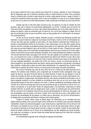de su negro ataúd de hierro que contenía sus restos! Por lo menos, Anselmo lo cree firmemente.
Me ha asegurado que una irradiación luminosa rodea el ataúd durante la noche. Eso es posible.
Como la catedral está cerrada a esas horas de la noche, nadie puede afirmar o negar el hecho. Y
cuando los creyentes tienen que elegir entre lo que es verdadero y lo que no lo es, eligen siempre
lo que no lo es. La mentira es más impresionante y más original que la verdad: por eso la prefieren.

         Cuando oigo decir todo esto debo reconocer que, sin quererlo, he sido el creador de esta
aureola o que, por lo menos, he contribuído ampliamente a su brillo. ¡Y pensar que con motivo de
todo esto estoy encadenado a un muro, aquí abajo! Naturalmente que no se sabe nada de esto, y,
aunque se supiera, nadie se interesaría por mi martirio. Por cierto que tampoco lo deseo. Pero lo
que me sorprende mucho es que un profano como yo haya podido ser el instrumento de semejan-
tes acontecimientos.
         Un día, ya no me acuerdo cuándo, Anselmo se puso a contarme que Bernardo pintaba una
madonna a la que le daba los rasgos de la princesa. El príncipe y toda la corte se interesaban mu-
cho por esa obra que les causaba un gran placer. El viejo maestro explicaba que trataba de re-
producir la personalidad íntima de la princesa y todo cuanto pudo ver en ella sólo cuando estuvo
muerta. No sé si consiguió su propósito porque nunca pude ver el resultado; sólo he oído hablar de
ello como de una obra maestra, pero así se califica a todo cuanto él hace. Trabajó en ese cuadro
bastante tiempo, pero lo ha terminado verdaderamente mientras que su Cena con el Cristo repar-
tiendo el pan entre los que están sentados alrededor de la mesa permanecerá siempre inconcluso.
Tal vez sea más fácil hacer una especie de retrato. Ha sido colgado en la catedral; cerca de un al-
tar, a la izquierda de la nave, y Anselmo experimentó una admiración infantil al verlo. Me lo des-
cribió con su manera ingenua y me dijo que todo el mundo encuentra que nunca se ha pintado an-
tes una madonna semejante, una madre de Cristo tan tierna y divina. La misteriosa sonrisa, un
tanto enigmática, que descansa sobre sus labios, seduce particularmente a las gentes y les parece
algo celestial, inexplicable y pleno de misticismo sobrehumano. Yo comprendí que el pintor había
conservado la sonrisa del primer retrato, en el que parecía una mujer de malas costumbres.
         No es fácil formarse una idea de esta obra de arte a través de las descripciones de un
hombre tan cándido como Anselmo, pero comprendí que el maestro había conseguido crear algo
capaz de ejercer una gran atracción sobre las almas devotas. A pesar de que apenas si cree él
mismo en la madre de Dios, ha sido capaz de impregnar su rostro con un sincero sentimiento reli-
gioso y de inspirar al espectador una piadosa emoción. Han venido verdaderas multitudes a ver la
nueva madonna celestial y no han tardado en arrodillarse ante ella con un cirio en la mano. Hay
más genuflexiones allí que ante cualquier otro altar, y tantos candelabros encendidos delante del
retrato de la difunta princesa que sus luces son las primeras que se advierten al entrar en la ca-
tedral. Los pobres, y en particular todos los desgraciados y los oprimidos, numerosos en estos
tiempos difíciles, se juntan ante su imagen para rezar y pedir un consuelo para sus sufrimientos.
Ella se convierte en la madonna favorita que escucha pacientemente el relato de sus penas y de
sus necesidades, que los ayuda y los alivia, a pesar de lo cual bien sé yo que a ella jamás le pre-
ocuparon las necesidades de los pobres. Lo mismo que yo, Bernardo, con su arte extraordinario,
ha despertado un profundo sentimiento religioso entre estas gentes.
         Todavía al relatar estas cosas no puedo dejar de reflexionar en lo extrañas que son.
¡Quién hubiera podido creer que esta mujer sería exhibida en la catedral como una dulce madonna
consoladora, objeto de veneración popular, y que reinaría pura y supraterrena a la luz de los cirios
ofrecidos a su bondad! Su otro retrato, en el que tiene el aire de una descocada, está en el pala-
cio, porque el príncipe le ha hecho poner marcos y colgar en la pared, a pesar de que maese Ber-
nardo no estaba contento con él. Fuera de su desemejanza, las dos imágenes son quizá verdade-
ras, cada una a su manera, y las dos tienen esa misma sonrisa lejana que los fieles de la catedral
encuentran tan celestial.
         A la humanidad le agrada verse reflejada en espejos enturbiados.
 