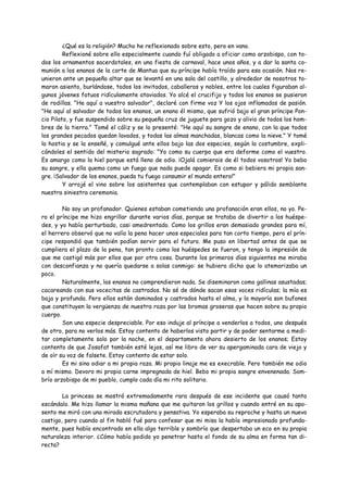 ¿Qué es la religión? Mucho he reflexionado sobre esto, pero en vano.
         Reflexioné sobre ello especialmente cuando fuí obligado a oficiar como arzobispo, con to-
dos los ornamentos sacerdotales, en una fiesta de carnaval, hace unos años, y a dar la santa co-
munión a los enanos de la corte de Mantua que su príncipe había traído para esa ocasión. Nos re-
unieron ante un pequeño altar que se levantó en una sala del castillo, y alrededor de nosotros to-
maron asiento, burlándose, todos los invitados, caballeros y nobles, entre los cuales figuraban al-
gunos jóvenes fatuos ridículamente ataviados. Yo alcé el crucifijo y todos los enanos se pusieron
de rodillas. "He aquí a vuestro salvador", declaré con firme voz Y los ojos inflamados de pasión.
"He aquí al salvador de todos los enanos, un enano él mismo, que sufrió bajo el gran príncipe Pon-
cio Pilato, y fue suspendido sobre su pequeña cruz de juguete para gozo y alivio de todos los hom-
bres de la tierra." Tomé el cáliz y se lo presenté: "He aquí su sangre de enano, con la que todos
los grandes pecados quedan lavados, y todas las almas manchadas, blancas como la nieve." Y tomé
la hostia y se la enseñé, y comulgué ante ellos bajo las dos especies, según la costumbre, expli-
cándoles el sentido del misterio sagrado: "Yo como su cuerpo que era deforme como el vuestro.
Es amargo como la hiel porque está lleno de odio. ¡Ojalá comierais de él todos vosotros! Yo bebo
su sangre, y ella quema como un fuego que nada puede apagar. Es como si bebiera mi propia san-
gre. ¡Salvador de los enanos, pueda tu fuego consumir el mundo entero!"
         Y arrojé el vino sobre los asistentes que contemplaban con estupor y pálido semblante
nuestra siniestra ceremonia.

        No soy un profanador. Quienes estaban cometiendo una profanación eran ellos, no yo. Pe-
ro el príncipe me hizo engrillar durante varios días, porque se trataba de divertir a los huéspe-
des, y yo había perturbado, casi amedrentado. Como los grillos eran demasiado grandes para mí,
el herrero observó que no valía la pena hacer unos especiales para tan corto tiempo, pero el prín-
cipe respondió que también podían servir para el futuro. Me puso en libertad antes de que se
cumpliera el plazo de la pena, tan pronto como los huéspedes se fueron, y tengo la impresión de
que me castigó más por ellos que por otra cosa. Durante los primeros días siguientes me miraba
con desconfianza y no quería quedarse a solas conmigo: se hubiera dicho que lo atemorizaba un
poco.
        Naturalmente, los enanos no comprendieron nada. Se diseminaron como gallinas asustadas;
cacareando con sus vocecitas de castrados. No sé de dónde sacan esas voces ridículas; la mía es
baja y profunda. Pero ellos están dominados y castrados hasta el alma, y la mayoría son bufones
que constituyen la vergüenza de nuestra raza por las bromas groseras que hacen sobre su propio
cuerpo.
        Son una especie despreciable. Por eso induje al príncipe a venderlos a todos, uno después
de otro, para no verlos más. Estoy contento de haberlos visto partir y de poder sentarme a medi-
tar completamente solo por la noche, en el departamento ahora desierto de los enanos; Estoy
contento de que Josafat también esté lejos, así me libro de ver su apergaminada cara de viejo y
de oír su voz de falsete. Estoy contento de estar solo.
        Es mi sino odiar a mi propia raza. Mi propio linaje me es execrable. Pero también me odio
a mí mismo. Devoro mi propia carne impregnada de hiel. Bebo mi propia sangre envenenada. Som-
brío arzobispo de mi pueblo, cumplo cada día mi rito solitario.

        La princesa se mostró extremadamente rara después de ese incidente que causó tanto
escándalo. Me hizo llamar la misma mañana que me quitaron los grillos y cuando entré en su apo-
sento me miró con una mirada escrutadora y pensativa. Yo esperaba su reproche y hasta un nuevo
castigo, pero cuando al fin habló fué para confesar que mi misa la había impresionado profunda-
mente, pues había encontrado en ella algo terrible y sombrío que despertaba un eco en su propia
naturaleza interior. ¿Cómo había podido yo penetrar hasta el fondo de su alma en forma tan di-
recta?
 
