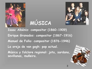 3
MÚSICA
Isaac Albéniz: compositor (1860-1909)
Enrique Granados: compositor (1867-1916)
Manuel de Falla: compositor (1876-1946)
La oreja de van gogh: pop actual.
Música y folclore regional: jota, sardana,
sevillanas, muñeira.
 