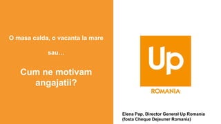 O masa calda, o vacanta la mare
sau…
Cum ne motivam
angajatii?
Elena Pap, Director General Up Romania
(fosta Cheque Dejeuner Romania)
 