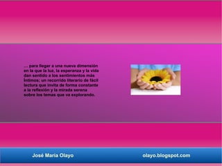 … para llegar a una nueva dimensión
en la que la luz, la esperanza y la vida
dan sentido a los sentimientos más
Íntimos; un recorrido literario de fácil
lectura que invita de forma constante
a la reflexión y la mirada serena
sobre los temas que va explorando.




    José María Olayo                       olayo.blogspot.com
 