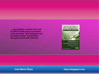 ... una iniciativa a través de la cual
la ONCE facilita apoyo económico
a los proyectos "que destaquen por
su mayor calidad" presentados
por personas de este colectivo.




    José María Olayo                     olayo.blogspot.com
 