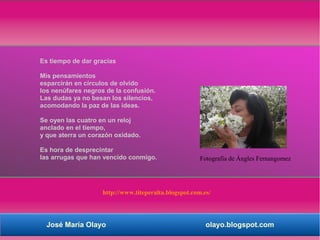 Es tiempo de dar gracias

Mis pensamientos
esparcirán en círculos de olvido
los nenúfares negros de la confusión.
Las dudas ya no besan los silencios,
acomodando la paz de las ideas.

Se oyen las cuatro en un reloj
anclado en el tiempo,
y que aterra un corazón oxidado.

Es hora de desprecintar
las arrugas que han vencido conmigo.                   Fotografía de Ángles Fernangomez




                    http://www.titeperalta.blogspot.com.es/




  José María Olayo                                       olayo.blogspot.com
 