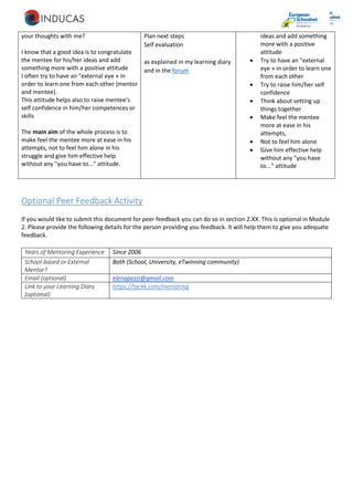 your thoughts with me?
I know that a good idea is to congratulate
the mentee for his/her ideas and add
something more with a positive attitude
I often try to have an "external eye » in
order to learn one from each other (mentor
and mentee).
This attitude helps also to raise mentee’s
self confidence in him/her competences or
skills
The main aim of the whole process is to
make feel the mentee more at ease in his
attempts, not to feel him alone in his
struggle and give him effective help
without any "you have to..." attitude.
Plan next steps
Self evaluation
as explained in my learning diary
and in the forum
ideas and add something
more with a positive
attitude
 Try to have an "external
eye » in order to learn one
from each other
 Try to raise him/her self
confidence
 Think about setting up
things together
 Make feel the mentee
more at ease in his
attempts,
 Not to feel him alone
 Give him effective help
without any "you have
to..." attitude
Optional Peer Feedback Activity
If you would like to submit this document for peer feedback you can do so in section 2.XX. This is optional in Module
2. Please provide the following details for the person providing you feedback. It will help them to give you adequate
feedback.
Years of Mentoring Experience Since 2006
School-based or External
Mentor?
Both (School, University, eTwinning community)
Email (optional) elenapezzi@gmail.com
Link to your Learning Diary
(optional)
https://tackk.com/mentoring
 