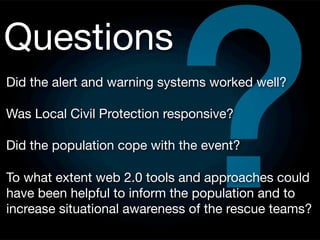 ?
Questions
Did the alert and warning systems worked well?

Was Local Civil Protection responsive?

Did the population cope with the event?

To what extent web 2.0 tools and approaches could
have been helpful to inform the population and to
increase situational awareness of the rescue teams?
 