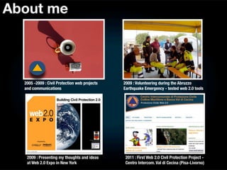 About me




  2005 -2009 : Civil Protection web projects   2009 : Volunteering during the Abruzzo
  and communications                           Earthquake Emergency - tested web 2.0 tools




   2009 : Presenting my thoughts and ideas      2011 : First Web 2.0 Civil Protection Project -
   at Web 2.0 Expo in New York                  Centro Intercom. Val di Cecina (Pisa-Livorno)
 