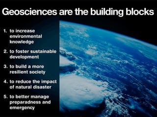 Geosciences are the building blocks
1. to increase
   environmental
   knowledge

2. to foster sustainable
   development

3. to build a more
   resilient society

4. to reduce the impact
   of natural disaster

5. to better manage
   preparadness and
   emergency
 