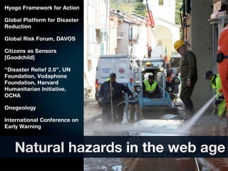 Hyogo Framework for Action

Global Platform for Disaster
Reduction

Global Risk Forum, DAVOS

Citizens as Sensors
[Goodchild]

“Disaster Relief 2.0”, UN
Foundation, Vodaphone
Foundation, Harvard
Humanitarian Initiative,
OCHA

Onegeology

International Conference on
Early Warning



   Natural hazards in the web age
 