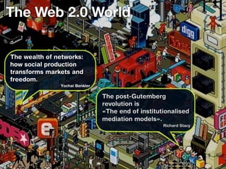The Web 2.0 World

The wealth of networks:
how social production
transforms markets and
freedom.
               Yochai Benkler

                                The post-Gutemberg
                                revolution is
                                «The end of institutionalised
                                mediation models».
                                                    Richard Stacy
 